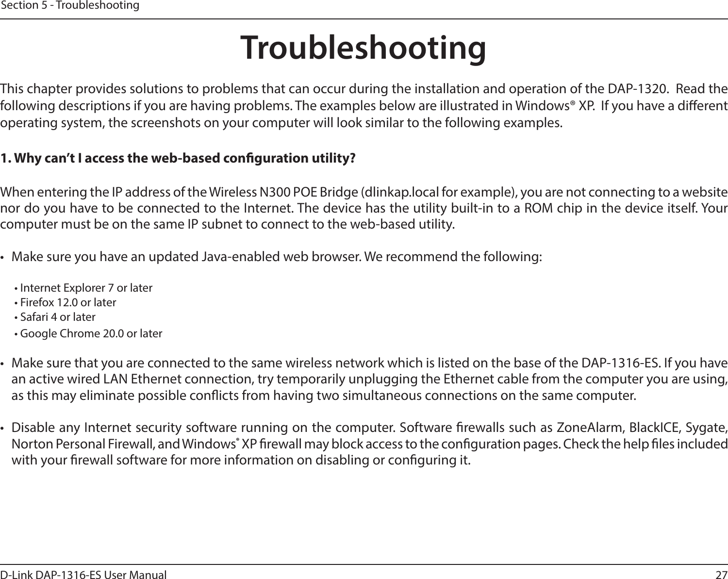 27D-Link DAP-1316-ES User ManualSection 5 - TroubleshootingTroubleshootingThis chapter provides solutions to problems that can occur during the installation and operation of the DAP-1320.  Read the following descriptions if you are having problems. The examples below are illustrated in Windows® XP.  If you have a dierent operating system, the screenshots on your computer will look similar to the following examples.1. Why can’t I access the web-based conguration utility?When entering the IP address of the Wireless N300 POE Bridge (dlinkap.local for example), you are not connecting to a website nor do you have to be connected to the Internet. The device has the utility built-in to a ROM chip in the device itself. Your computer must be on the same IP subnet to connect to the web-based utility. •  Make sure you have an updated Java-enabled web browser. We recommend the following:  • Internet Explorer 7 or later• Firefox 12.0 or later• Safari 4 or later• Google Chrome 20.0 or later•  Make sure that you are connected to the same wireless network which is listed on the base of the DAP-1316-ES. If you have an active wired LAN Ethernet connection, try temporarily unplugging the Ethernet cable from the computer you are using, as this may eliminate possible conicts from having two simultaneous connections on the same computer. •  Disable any Internet security software running on the computer. Software rewalls such as ZoneAlarm, BlackICE, Sygate, Norton Personal Firewall, and Windows® XP rewall may block access to the conguration pages. Check the help les included with your rewall software for more information on disabling or conguring it.