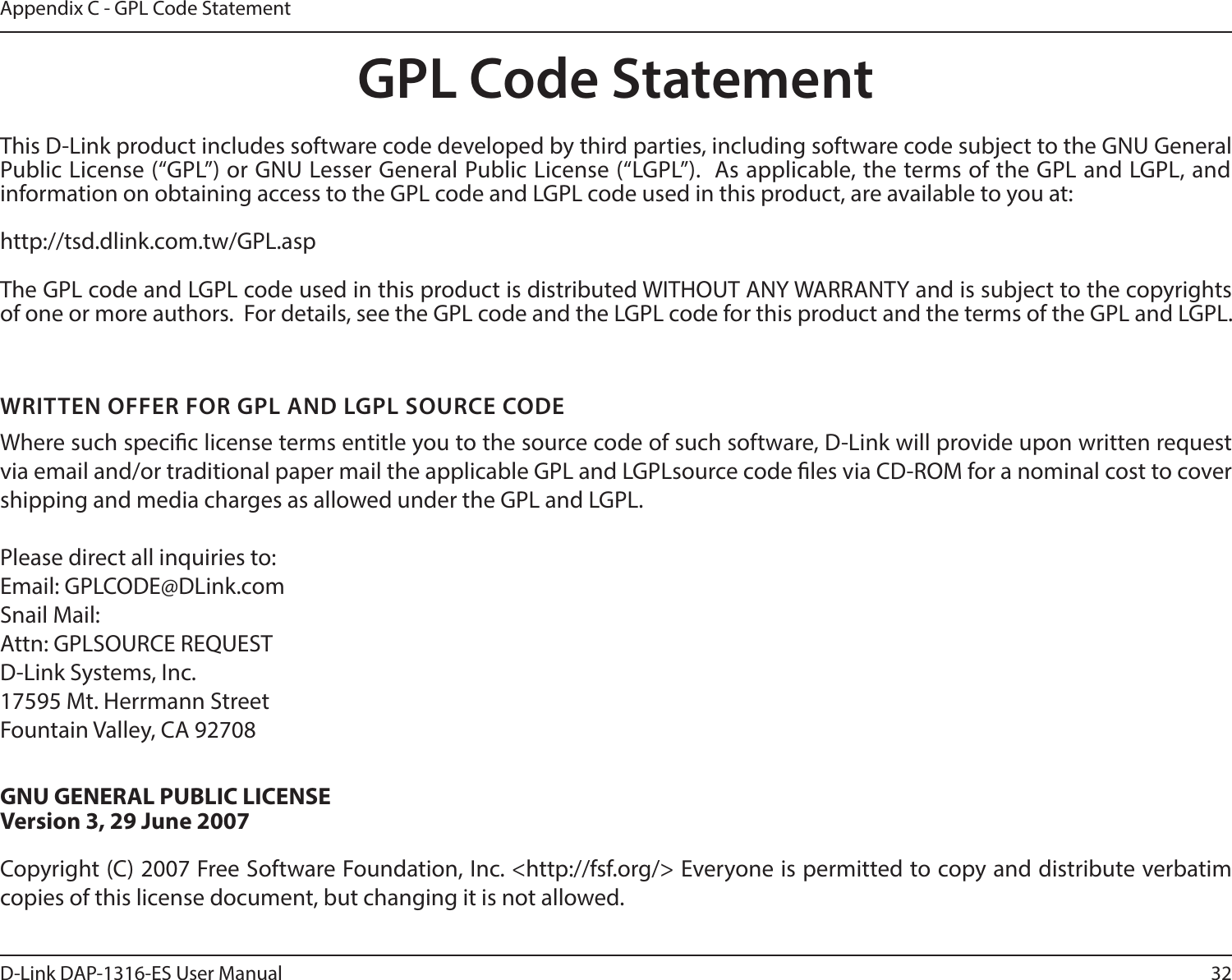 32D-Link DAP-1316-ES User ManualAppendix C - GPL Code StatementGPL Code StatementThis D-Link product includes software code developed by third parties, including software code subject to the GNU General Public License (“GPL”) or GNU Lesser General Public License (“LGPL”).  As applicable, the terms of the GPL and LGPL, and information on obtaining access to the GPL code and LGPL code used in this product, are available to you at:http://tsd.dlink.com.tw/GPL.aspThe GPL code and LGPL code used in this product is distributed WITHOUT ANY WARRANTY and is subject to the copyrights of one or more authors.  For details, see the GPL code and the LGPL code for this product and the terms of the GPL and LGPL.WRITTEN OFFER FOR GPL AND LGPL SOURCE CODEWhere such specic license terms entitle you to the source code of such software, D-Link will provide upon written request via email and/or traditional paper mail the applicable GPL and LGPLsource code les via CD-ROM for a nominal cost to cover shipping and media charges as allowed under the GPL and LGPL.  Please direct all inquiries to:Email: GPLCODE@DLink.comSnail Mail:Attn: GPLSOURCE REQUESTD-Link Systems, Inc.17595 Mt. Herrmann StreetFountain Valley, CA 92708GNU GENERAL PUBLIC LICENSEVersion 3, 29 June 2007Copyright (C) 2007 Free Software Foundation, Inc. &lt;http://fsf.org/&gt; Everyone is permitted to copy and distribute verbatim copies of this license document, but changing it is not allowed.