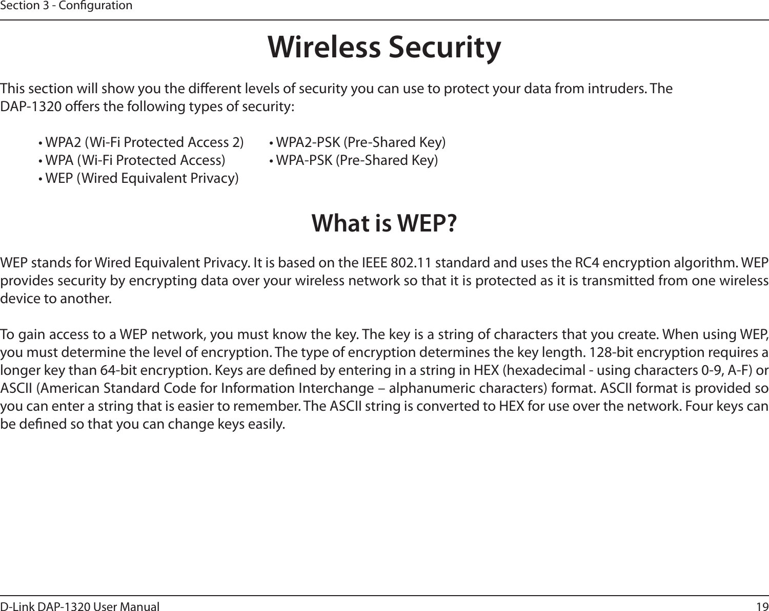 19D-Link DAP-1320 User ManualSection 3 - CongurationWireless SecurityThis section will show you the dierent levels of security you can use to protect your data from intruders. TheDAP-1320 oers the following types of security:  • WPA2 (Wi-Fi Protected Access 2)   • WPA2-PSK (Pre-Shared Key)  • WPA (Wi-Fi Protected Access)   • WPA-PSK (Pre-Shared Key)  • WEP (Wired Equivalent Privacy)What is WEP?WEP stands for Wired Equivalent Privacy. It is based on the IEEE 802.11 standard and uses the RC4 encryption algorithm. WEPprovides security by encrypting data over your wireless network so that it is protected as it is transmitted from one wireless device to another.To gain access to a WEP network, you must know the key. The key is a string of characters that you create. When using WEP, you must determine the level of encryption. The type of encryption determines the key length. 128-bit encryption requires alonger key than 64-bit encryption. Keys are dened by entering in a string in HEX (hexadecimal - using characters 0-9, A-F) or ASCII (American Standard Code for Information Interchange – alphanumeric characters) format. ASCII format is provided so you can enter a string that is easier to remember. The ASCII string is converted to HEX for use over the network. Four keys can be dened so that you can change keys easily.