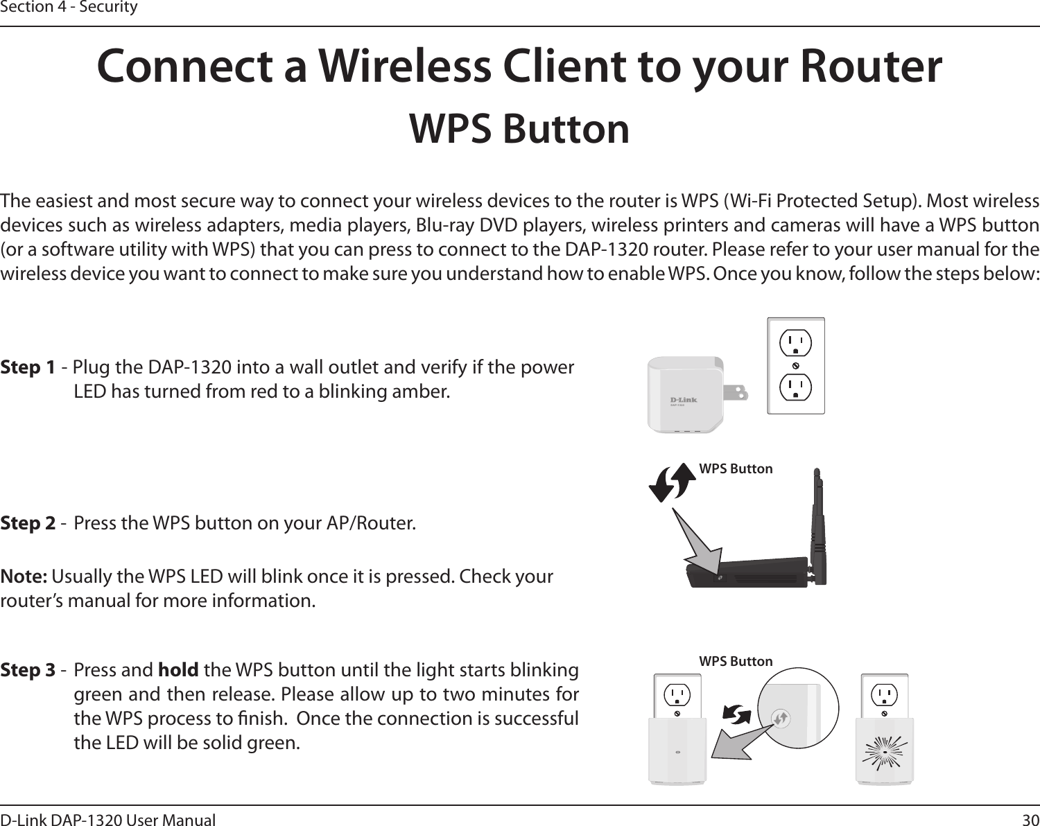 30D-Link DAP-1320 User ManualSection 4 - SecurityConnect a Wireless Client to your RouterWPS ButtonStep 2 -  Press the WPS button on your AP/Router.The easiest and most secure way to connect your wireless devices to the router is WPS (Wi-Fi Protected Setup). Most wireless devices such as wireless adapters, media players, Blu-ray DVD players, wireless printers and cameras will have a WPS button (or a software utility with WPS) that you can press to connect to the DAP-1320 router. Please refer to your user manual for the wireless device you want to connect to make sure you understand how to enable WPS. Once you know, follow the steps below:Step 1 - Plug the DAP-1320 into a wall outlet and verify if the power LED has turned from red to a blinking amber. Step 3 -  Press and hold the WPS button until the light starts blinking green and then release. Please allow up to two minutes for the WPS process to nish.  Once the connection is successful the LED will be solid green. DAP-1320WPS ButtonWPS ButtonNote: Usually the WPS LED will blink once it is pressed. Check your router’s manual for more information. 