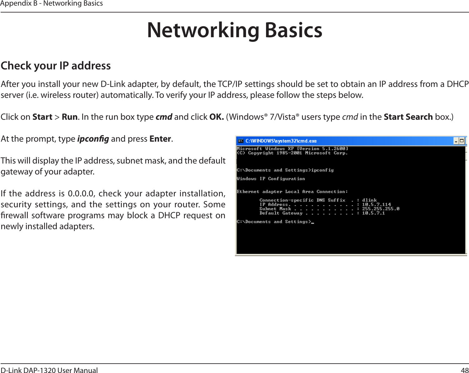 48D-Link DAP-1320 User ManualAppendix B - Networking BasicsNetworking BasicsCheck your IP addressAfter you install your new D-Link adapter, by default, the TCP/IP settings should be set to obtain an IP address from a DHCP server (i.e. wireless router) automatically. To verify your IP address, please follow the steps below.Click on Start &gt; Run. In the run box type cmd and click OK. (Windows® 7/Vista® users type cmd in the Start Search box.)At the prompt, type ipcong and press Enter.This will display the IP address, subnet mask, and the default gateway of your adapter.If the  address is 0.0.0.0, check your adapter installation, security  settings, and  the settings  on your router. Some rewall software programs may block  a DHCP request on newly installed adapters. 