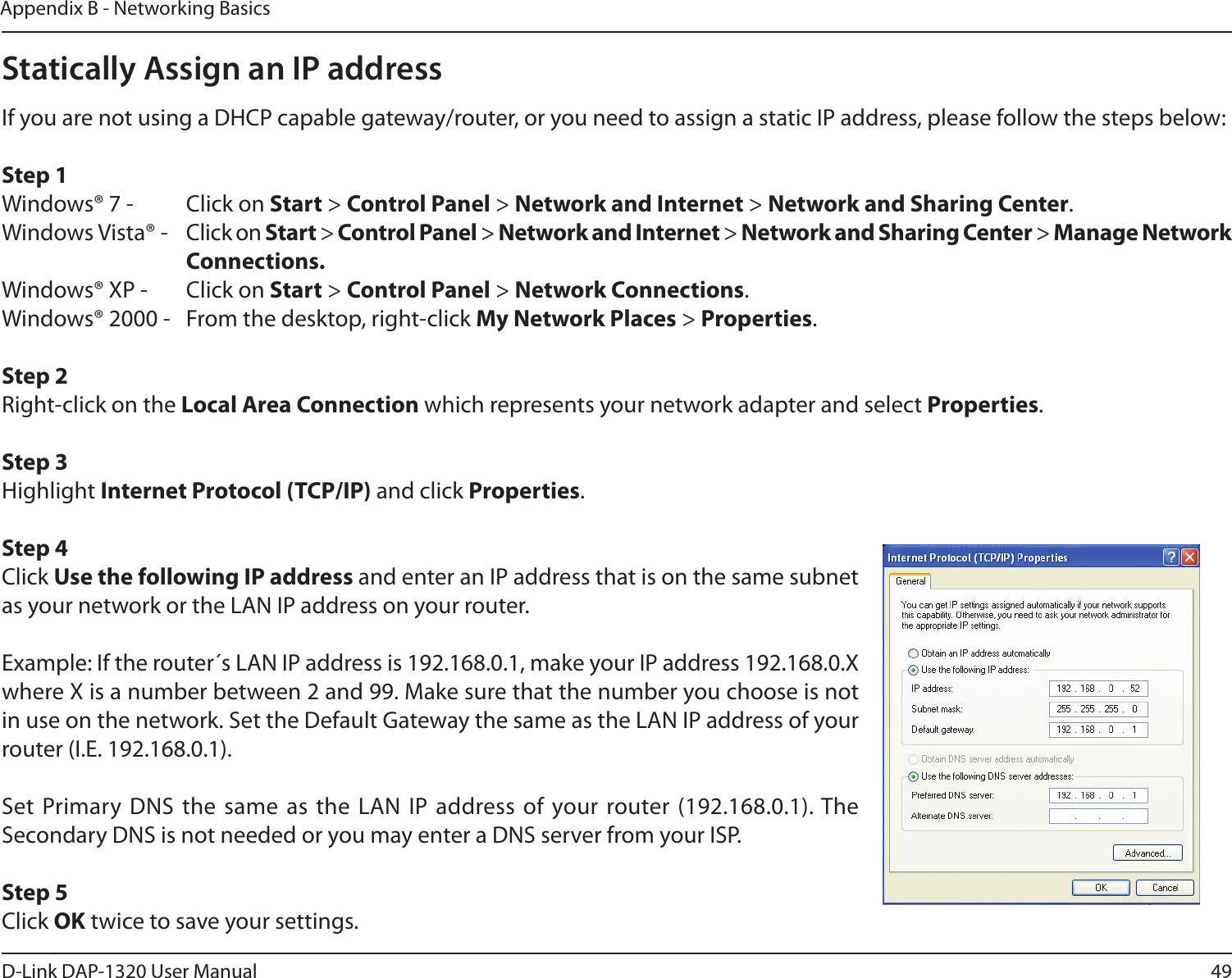 49D-Link DAP-1320 User ManualAppendix B - Networking BasicsStatically Assign an IP addressIf you are not using a DHCP capable gateway/router, or you need to assign a static IP address, please follow the steps below:Step 1Windows® 7 -  Click on Start &gt; Control Panel &gt; Network and Internet &gt; Network and Sharing Center.Windows Vista® -  Click on Start &gt; Control Panel &gt; Network and Internet &gt; Network and Sharing Center &gt; Manage Network      Connections.Windows® XP -  Click on Start &gt; Control Panel &gt; Network Connections.Windows® 2000 -  From the desktop, right-click My Network Places &gt; Properties.Step 2Right-click on the Local Area Connection which represents your network adapter and select Properties.Step 3Highlight Internet Protocol (TCP/IP) and click Properties.Step 4Click Use the following IP address and enter an IP address that is on the same subnet as your network or the LAN IP address on your router. Example: If the router´s LAN IP address is 192.168.0.1, make your IP address 192.168.0.X where X is a number between 2 and 99. Make sure that the number you choose is not in use on the network. Set the Default Gateway the same as the LAN IP address of your router (I.E. 192.168.0.1). Set Primary DNS  the same as the LAN  IP address of your router (192.168.0.1). The Secondary DNS is not needed or you may enter a DNS server from your ISP.Step 5Click OK twice to save your settings.