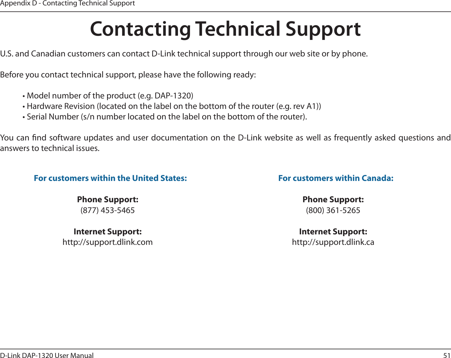 51D-Link DAP-1320 User ManualAppendix D - Contacting Technical SupportContacting Technical SupportU.S. and Canadian customers can contact D-Link technical support through our web site or by phone.Before you contact technical support, please have the following ready:  • Model number of the product (e.g. DAP-1320)  • Hardware Revision (located on the label on the bottom of the router (e.g. rev A1))  • Serial Number (s/n number located on the label on the bottom of the router). You can nd software updates and user documentation on the D-Link website as well as frequently asked questions and answers to technical issues.For customers within the United States: Phone Support:(877) 453-5465Internet Support:http://support.dlink.com For customers within Canada: Phone Support:(800) 361-5265Internet Support:http://support.dlink.ca 