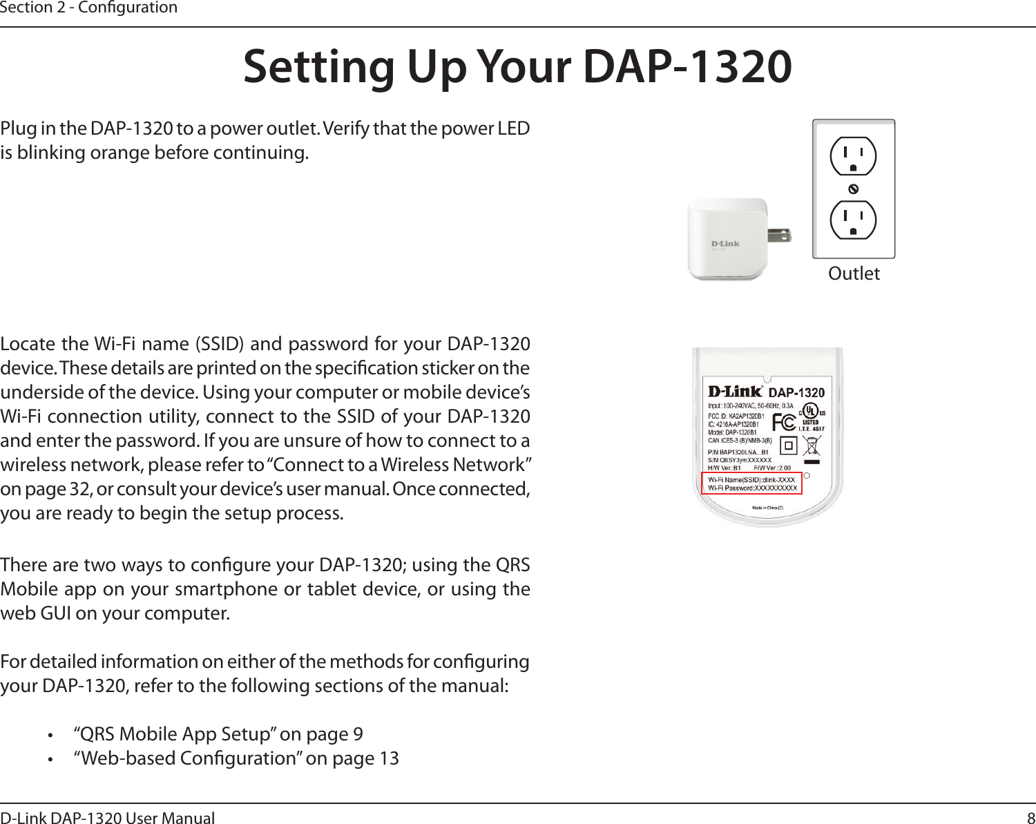 8D-Link DAP-1320 User ManualSection 2 - CongurationSetting Up Your DAP-1320Plug in the DAP-1320 to a power outlet. Verify that the power LED is blinking orange before continuing.OutletEthernetThere are two ways to congure your DAP-1320; using the QRS Mobile app on your smartphone or tablet device, or using the web GUI on your computer.For detailed information on either of the methods for conguring your DAP-1320, refer to the following sections of the manual:•  “QRS Mobile App Setup” on page 9•  “Web-based Conguration” on page 13Locate the Wi-Fi name (SSID) and password for your DAP-1320 device. These details are printed on the specication sticker on the underside of the device. Using your computer or mobile device’s Wi-Fi connection utility, connect to the SSID of your DAP-1320 and enter the password. If you are unsure of how to connect to a wireless network, please refer to “Connect to a Wireless Network” on page 32, or consult your device’s user manual. Once connected, you are ready to begin the setup process. 