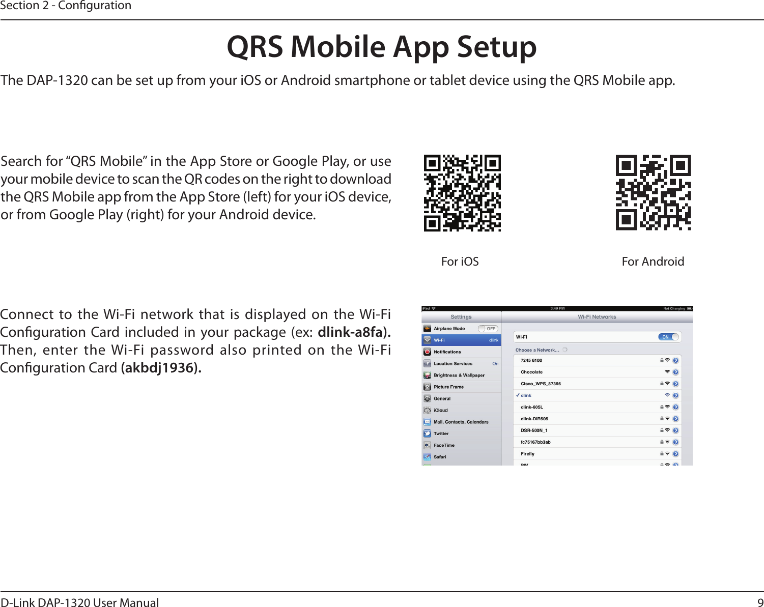 9D-Link DAP-1320 User ManualSection 2 - CongurationQRS Mobile App SetupSearch for “QRS Mobile” in the App Store or Google Play, or use your mobile device to scan the QR codes on the right to download the QRS Mobile app from the App Store (left) for your iOS device, or from Google Play (right) for your Android device.For iOS For AndroidConnect to the Wi-Fi network that is displayed on  the Wi-Fi Conguration  Card included in  your package (ex:  dlink-a8fa). Then, enter the Wi-Fi password also printed on  the Wi-Fi Conguration Card (akbdj1936). The DAP-1320 can be set up from your iOS or Android smartphone or tablet device using the QRS Mobile app.