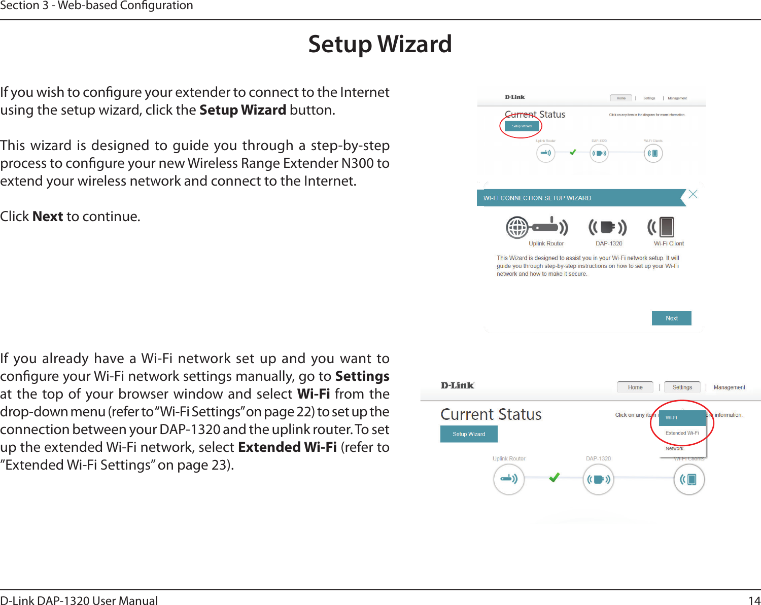 14D-Link DAP-1320 User ManualSection 3 - Web-based CongurationSetup WizardIf you wish to congure your extender to connect to the Internet using the setup wizard, click the Setup Wizard button.This wizard is  designed to guide  you through a step-by-step process to congure your new Wireless Range Extender N300 to extend your wireless network and connect to the Internet.Click Next to continue. If you already have a Wi-Fi network set up and  you want to congure your Wi-Fi network settings manually, go to Settings  at the top of your browser window and select Wi-Fi from the drop-down menu (refer to “Wi-Fi Settings” on page 22) to set up the connection between your DAP-1320 and the uplink router. To set up the extended Wi-Fi network, select Extended Wi-Fi (refer to ”Extended Wi-Fi Settings” on page 23).