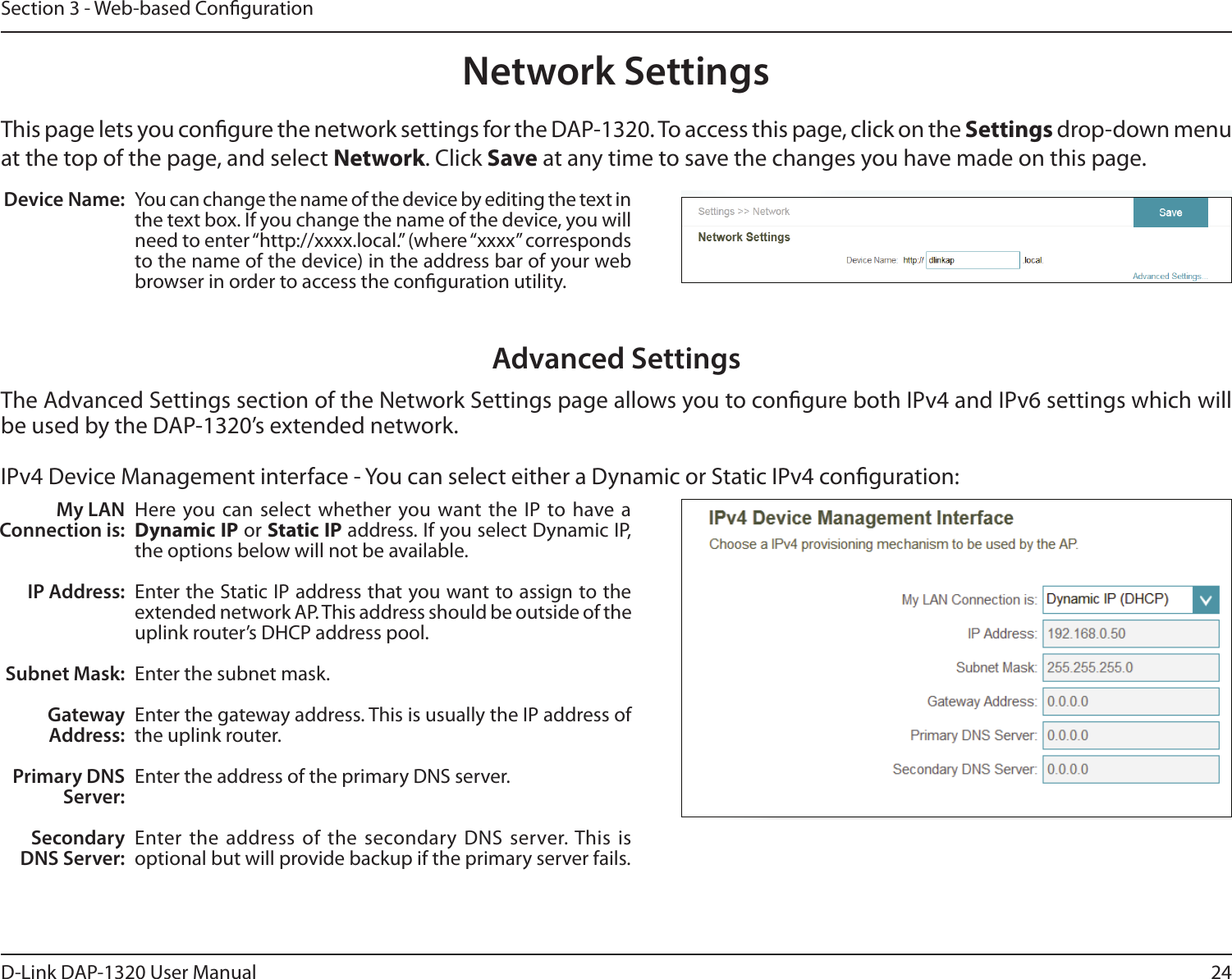 24D-Link DAP-1320 User ManualSection 3 - Web-based CongurationNetwork SettingsThis page lets you congure the network settings for the DAP-1320. To access this page, click on the Settings drop-down menu at the top of the page, and select Network. Click Save at any time to save the changes you have made on this page.Device Name: You can change the name of the device by editing the text in the text box. If you change the name of the device, you will need to enter “http://xxxx.local.” (where “xxxx” corresponds to the name of the device) in the address bar of your web browser in order to access the conguration utility. Advanced SettingsThe Advanced Settings section of the Network Settings page allows you to congure both IPv4 and IPv6 settings which will be used by the DAP-1320’s extended network. IPv4 Device Management interface - You can select either a Dynamic or Static IPv4 conguration:My LAN Connection is:IP Address:Subnet Mask:Gateway Address:Primary DNS Server:Secondary DNS Server:Here you can select whether you want the  IP to have a Dynamic IP or Static IP address. If you select Dynamic IP, the options below will not be available. Enter the Static IP address that you want to assign to the extended network AP. This address should be outside of the uplink router’s DHCP address pool. Enter the subnet mask.Enter the gateway address. This is usually the IP address of the uplink router. Enter the address of the primary DNS server.Enter the address of the secondary  DNS server. This is optional but will provide backup if the primary server fails. 