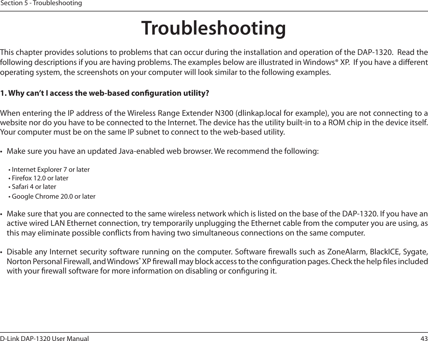 43D-Link DAP-1320 User ManualSection 5 - TroubleshootingTroubleshootingThis chapter provides solutions to problems that can occur during the installation and operation of the DAP-1320.  Read the following descriptions if you are having problems. The examples below are illustrated in Windows® XP.  If you have a dierent operating system, the screenshots on your computer will look similar to the following examples.1. Why can’t I access the web-based conguration utility?When entering the IP address of the Wireless Range Extender N300 (dlinkap.local for example), you are not connecting to a website nor do you have to be connected to the Internet. The device has the utility built-in to a ROM chip in the device itself. Your computer must be on the same IP subnet to connect to the web-based utility. •  Make sure you have an updated Java-enabled web browser. We recommend the following:  • Internet Explorer 7 or later• Firefox 12.0 or later• Safari 4 or later• Google Chrome 20.0 or later•  Make sure that you are connected to the same wireless network which is listed on the base of the DAP-1320. If you have an active wired LAN Ethernet connection, try temporarily unplugging the Ethernet cable from the computer you are using, as this may eliminate possible conicts from having two simultaneous connections on the same computer. •  Disable any Internet security software running on the computer. Software rewalls such as ZoneAlarm, BlackICE, Sygate, Norton Personal Firewall, and Windows® XP rewall may block access to the conguration pages. Check the help les included with your rewall software for more information on disabling or conguring it.