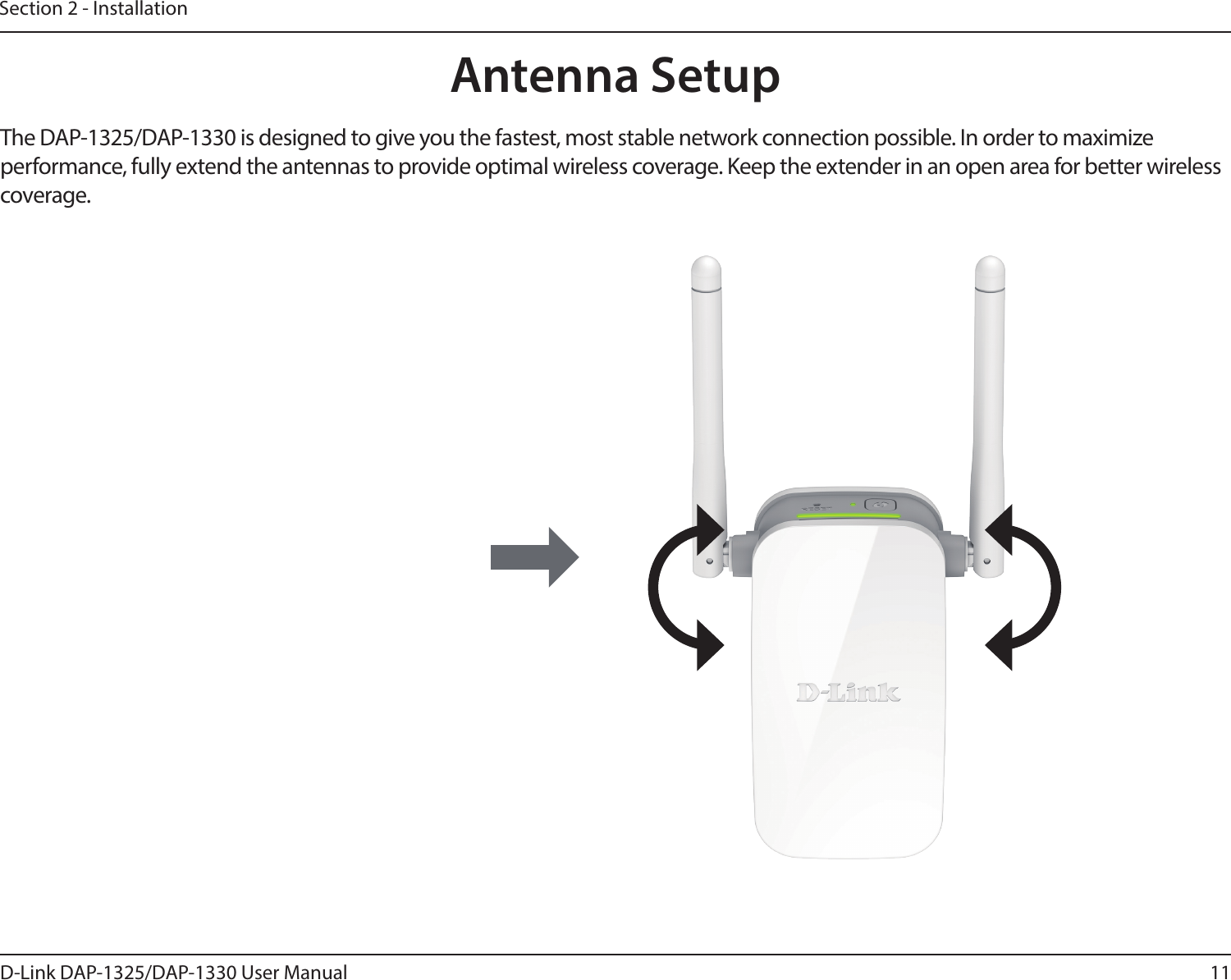 11D-Link DAP-1325/DAP-1330 User ManualSection 2 - InstallationAntenna SetupThe DAP-1325/DAP-1330 is designed to give you the fastest, most stable network connection possible. In order to maximize performance, fully extend the antennas to provide optimal wireless coverage. Keep the extender in an open area for better wireless coverage. 