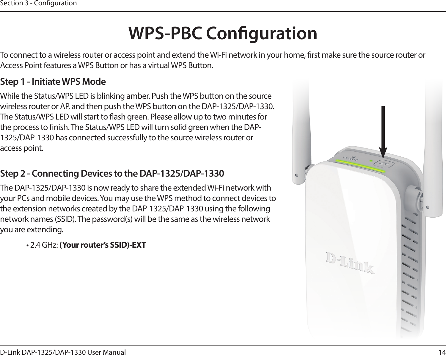 14D-Link DAP-1325/DAP-1330 User ManualSection 3 - CongurationWPS-PBC CongurationStep 1 - Initiate WPS ModeWhile the Status/WPS LED is blinking amber. Push the WPS button on the source wireless router or AP, and then push the WPS button on the DAP-1325/DAP-1330. The Status/WPS LED will start to ash green. Please allow up to two minutes for the process to nish. The Status/WPS LED will turn solid green when the DAP-1325/DAP-1330 has connected successfully to the source wireless router or access point.Step 2 - Connecting Devices to the DAP-1325/DAP-1330The DAP-1325/DAP-1330 is now ready to share the extended Wi-Fi network with your PCs and mobile devices. You may use the WPS method to connect devices to the extension networks created by the DAP-1325/DAP-1330 using the following network names (SSID). The password(s) will be the same as the wireless network you are extending.• 2.4 GHz: (Your router’s SSID)-EXTTo connect to a wireless router or access point and extend the Wi-Fi network in your home, rst make sure the source router or Access Point features a WPS Button or has a virtual WPS Button.