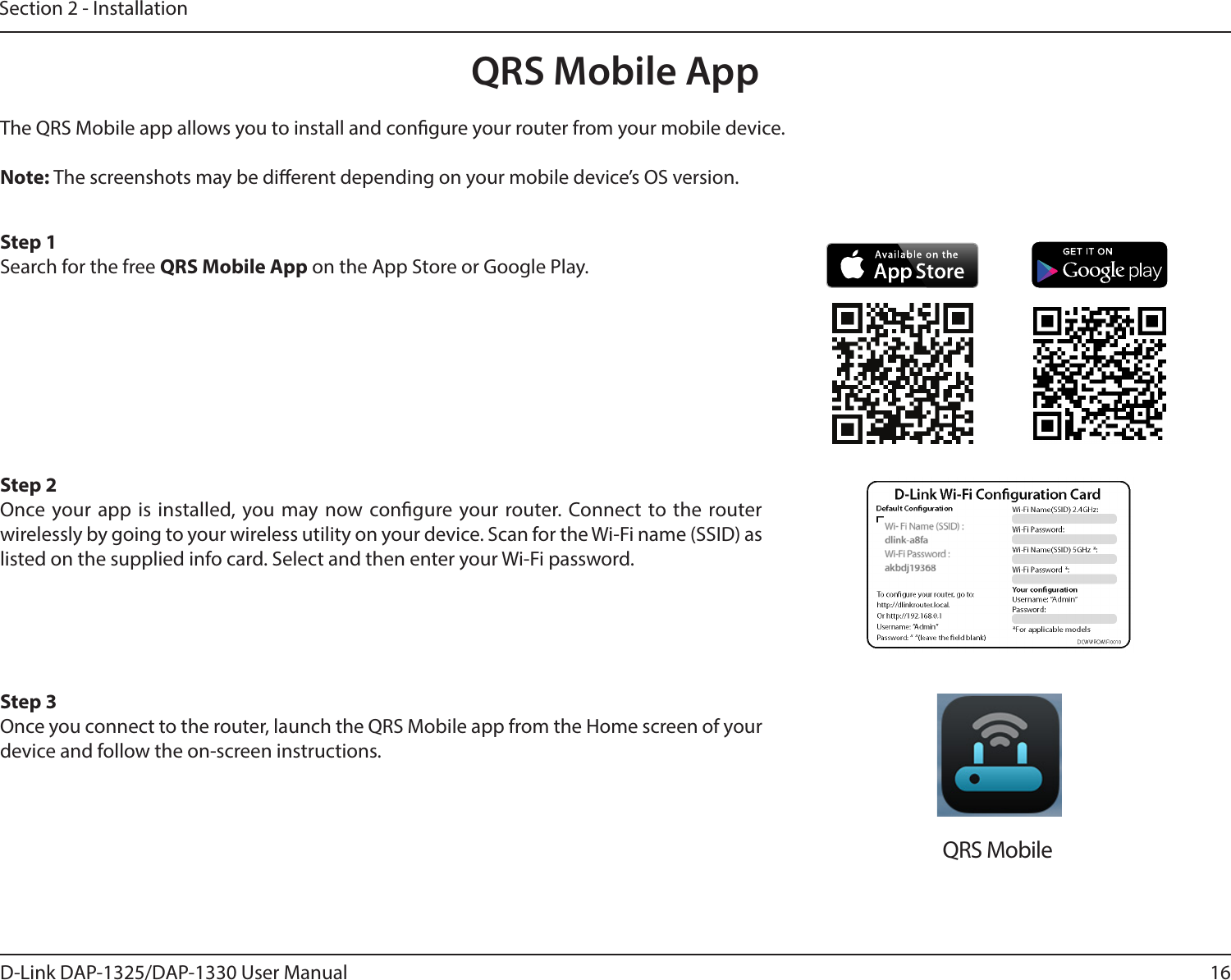 16D-Link DAP-1325/DAP-1330 User ManualSection 2 - InstallationQRS Mobile AppThe QRS Mobile app allows you to install and congure your router from your mobile device.Note: The screenshots may be dierent depending on your mobile device’s OS version. Step 1Search for the free QRS Mobile App on the App Store or Google Play.Step 2Once your app is installed, you may now congure your router. Connect to the router wirelessly by going to your wireless utility on your device. Scan for the Wi-Fi name (SSID) as listed on the supplied info card. Select and then enter your Wi-Fi password.Step 3Once you connect to the router, launch the QRS Mobile app from the Home screen of your device and follow the on-screen instructions.QRS Mobile