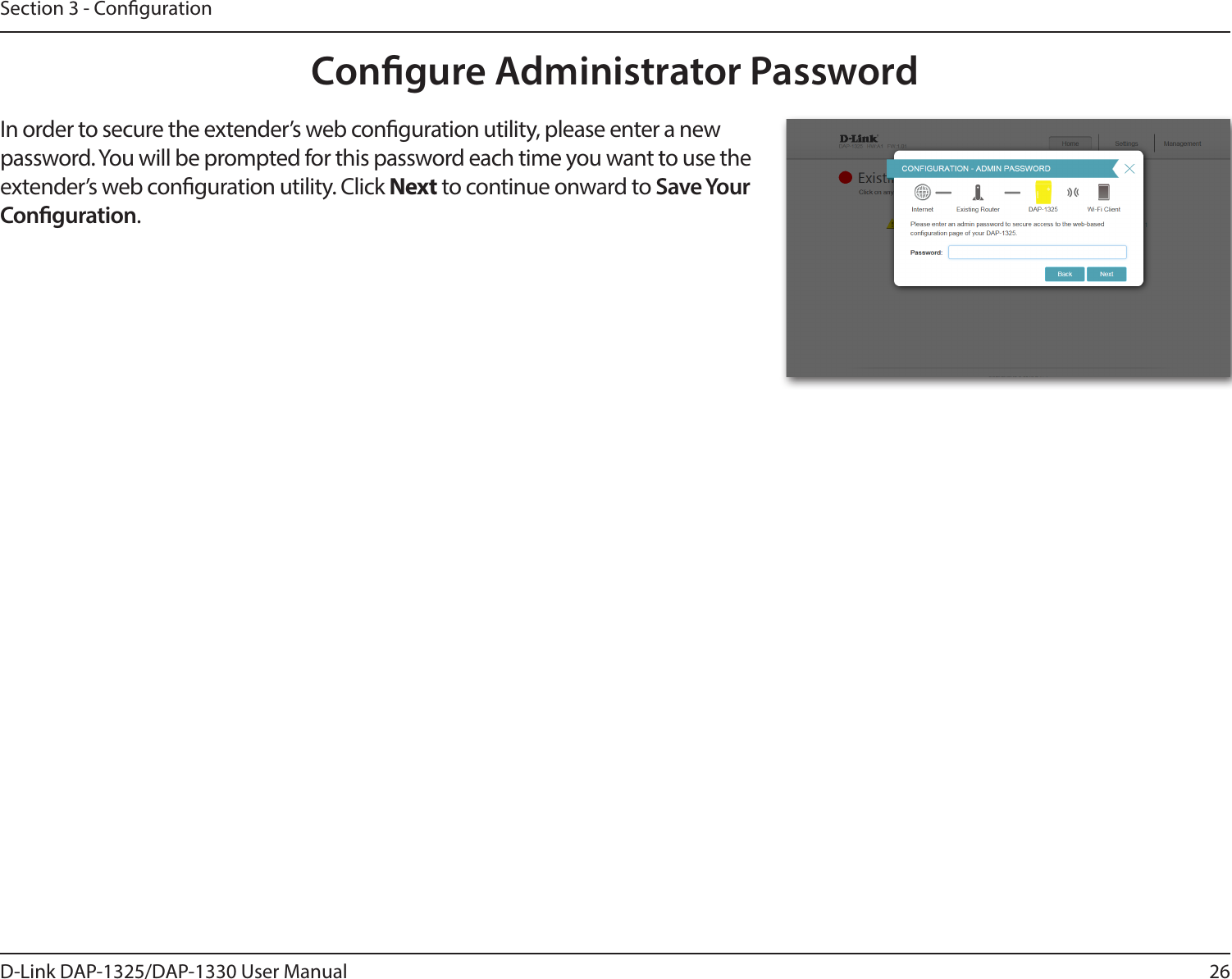 26D-Link DAP-1325/DAP-1330 User ManualSection 3 - CongurationCongure Administrator PasswordIn order to secure the extender’s web conguration utility, please enter a new password. You will be prompted for this password each time you want to use the extender’s web conguration utility. Click Next to continue onward to Save Your Conguration.