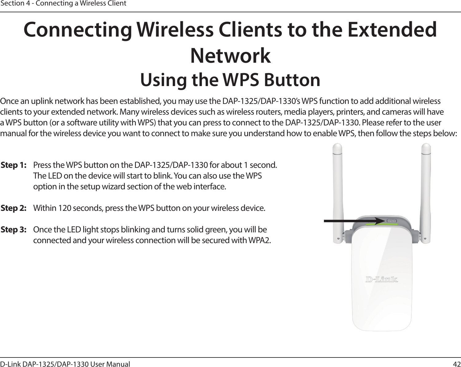 42D-Link DAP-1325/DAP-1330 User ManualSection 4 - Connecting a Wireless ClientConnecting Wireless Clients to the Extended NetworkUsing the WPS ButtonOnce an uplink network has been established, you may use the DAP-1325/DAP-1330’s WPS function to add additional wireless clients to your extended network. Many wireless devices such as wireless routers, media players, printers, and cameras will have a WPS button (or a software utility with WPS) that you can press to connect to the DAP-1325/DAP-1330. Please refer to the user manual for the wireless device you want to connect to make sure you understand how to enable WPS, then follow the steps below:Step 1:  Press the WPS button on the DAP-1325/DAP-1330 for about 1 second. The LED on the device will start to blink. You can also use the WPS option in the setup wizard section of the web interface. Step 2:  Within 120 seconds, press the WPS button on your wireless device.Step 3:  Once the LED light stops blinking and turns solid green, you will be connected and your wireless connection will be secured with WPA2.