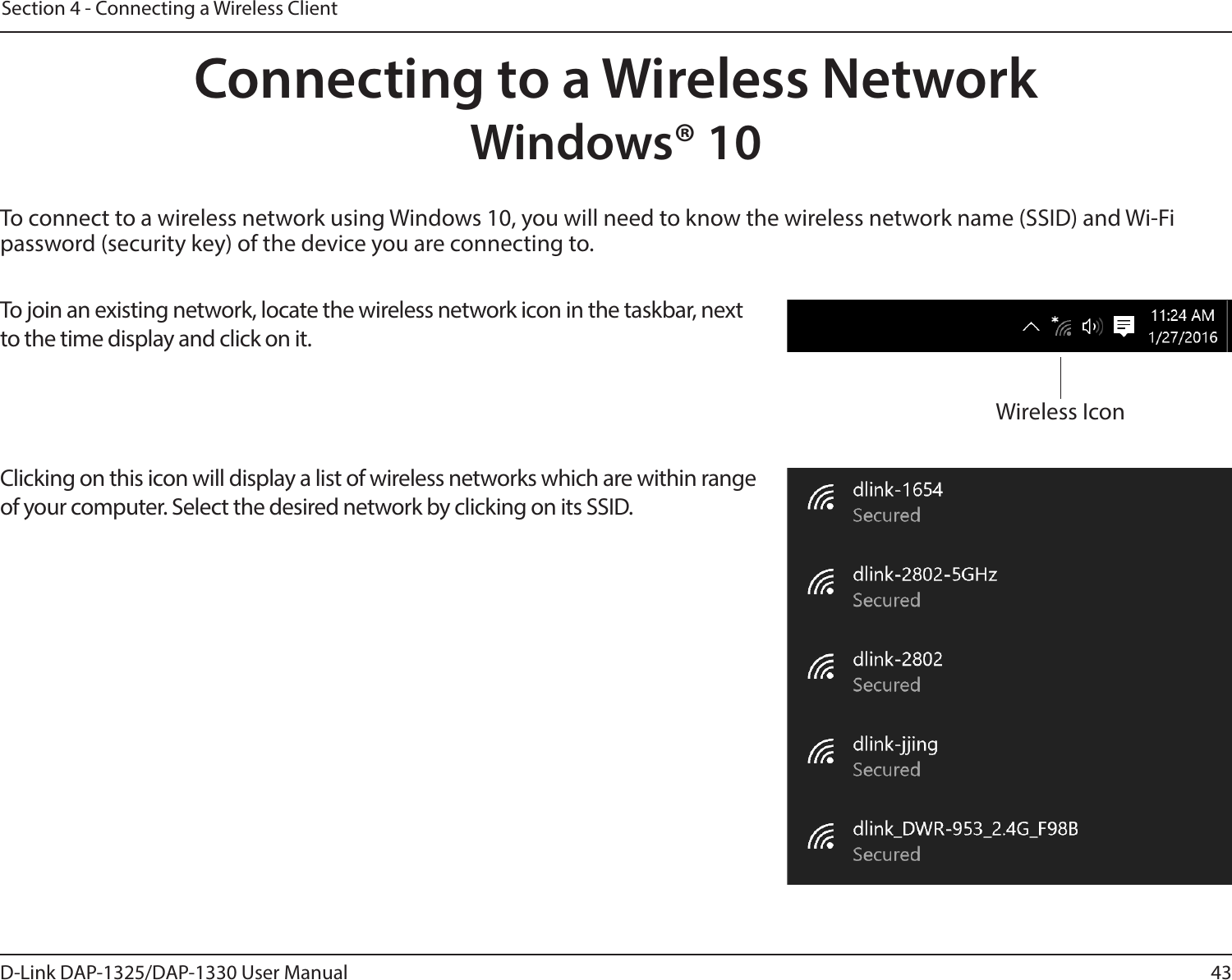 43D-Link DAP-1325/DAP-1330 User ManualSection 4 - Connecting a Wireless ClientTo connect to a wireless network using Windows 10, you will need to know the wireless network name (SSID) and Wi-Fi password (security key) of the device you are connecting to. To join an existing network, locate the wireless network icon in the taskbar, next to the time display and click on it. Wireless IconClicking on this icon will display a list of wireless networks which are within range of your computer. Select the desired network by clicking on its SSID.Connecting to a Wireless NetworkWindows® 10