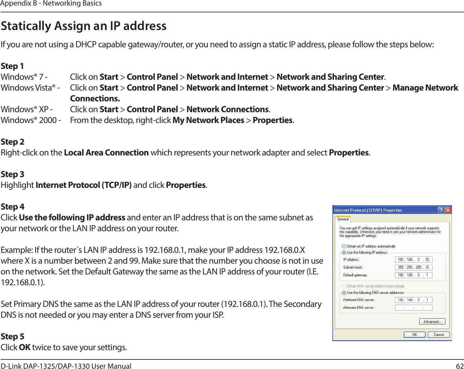 62D-Link DAP-1325/DAP-1330 User ManualAppendix B - Networking BasicsStatically Assign an IP addressIf you are not using a DHCP capable gateway/router, or you need to assign a static IP address, please follow the steps below:Step 1Windows® 7 -  Click on Start &gt; Control Panel &gt; Network and Internet &gt; Network and Sharing Center.Windows Vista® -  Click on Start &gt; Control Panel &gt; Network and Internet &gt; Network and Sharing Center &gt; Manage Network    Connections.Windows® XP -  Click on Start &gt; Control Panel &gt; Network Connections.Windows® 2000 -  From the desktop, right-click My Network Places &gt; Properties.Step 2Right-click on the Local Area Connection which represents your network adapter and select Properties.Step 3Highlight Internet Protocol (TCP/IP) and click Properties.Step 4Click Use the following IP address and enter an IP address that is on the same subnet as your network or the LAN IP address on your router. Example: If the router´s LAN IP address is 192.168.0.1, make your IP address 192.168.0.X where X is a number between 2 and 99. Make sure that the number you choose is not in use on the network. Set the Default Gateway the same as the LAN IP address of your router (I.E. 192.168.0.1). Set Primary DNS the same as the LAN IP address of your router (192.168.0.1). The Secondary DNS is not needed or you may enter a DNS server from your ISP.Step 5Click OK twice to save your settings.