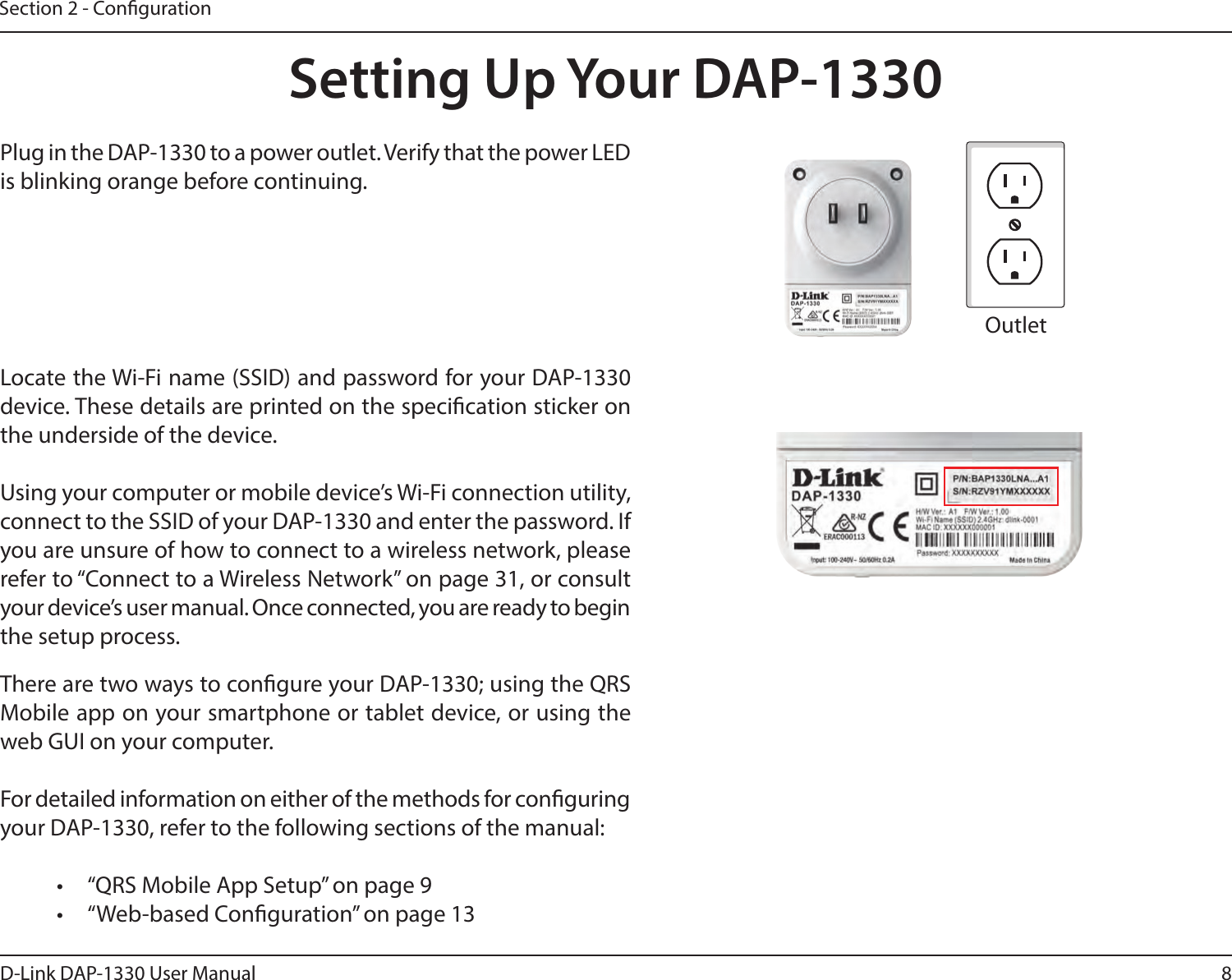 8D-Link DAP-1330 User ManualSection 2 - CongurationSetting Up Your DAP-1330Plug in the DAP-1330 to a power outlet. Verify that the power LED is blinking orange before continuing.OutletEthernetThere are two ways to congure your DAP-1330; using the QRS Mobile app on your smartphone or tablet device, or using the web GUI on your computer.For detailed information on either of the methods for conguring your DAP-1330, refer to the following sections of the manual:•  “QRS Mobile App Setup” on page 9•  “Web-based Conguration” on page 13Locate the Wi-Fi name (SSID) and password for your DAP-1330 device. These details are printed on the specication sticker on the underside of the device. Using your computer or mobile device’s Wi-Fi connection utility, connect to the SSID of your DAP-1330 and enter the password. If you are unsure of how to connect to a wireless network, please refer to “Connect to a Wireless Network” on page 31, or consult your device’s user manual. Once connected, you are ready to begin the setup process. 