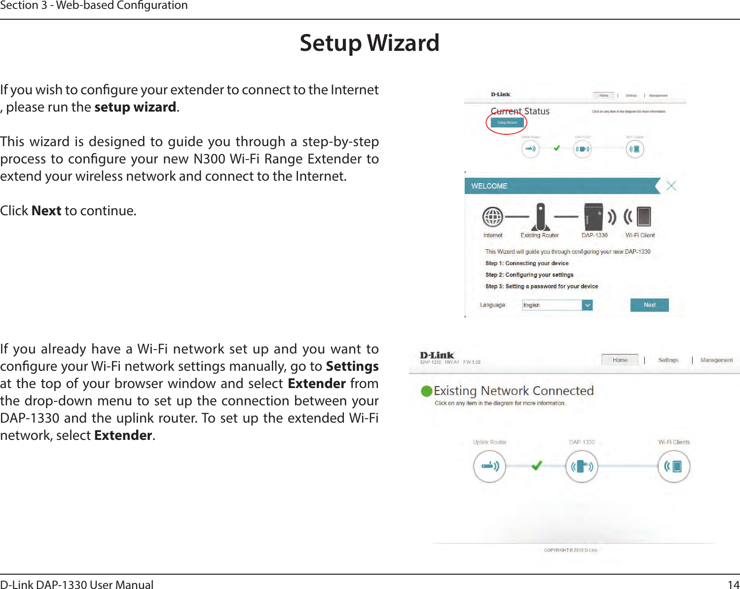 14D-Link DAP-1330 User ManualSection 3 - Web-based CongurationSetup WizardIf you wish to congure your extender to connect to the Internet, please run the setup wizard.This wizard is designed to guide you through a step-by-step process to congure your new N300 Wi-Fi Range Extender to extend your wireless network and connect to the Internet.Click Next to continue. If you already have a Wi-Fi network set up and you want to congure your Wi-Fi network settings manually, go to Settings  at the top of your browser window and select Extender from the drop-down menu to set up the connection between your DAP-1330 and the uplink router. To set up the extended Wi-Fi network, select Extender.