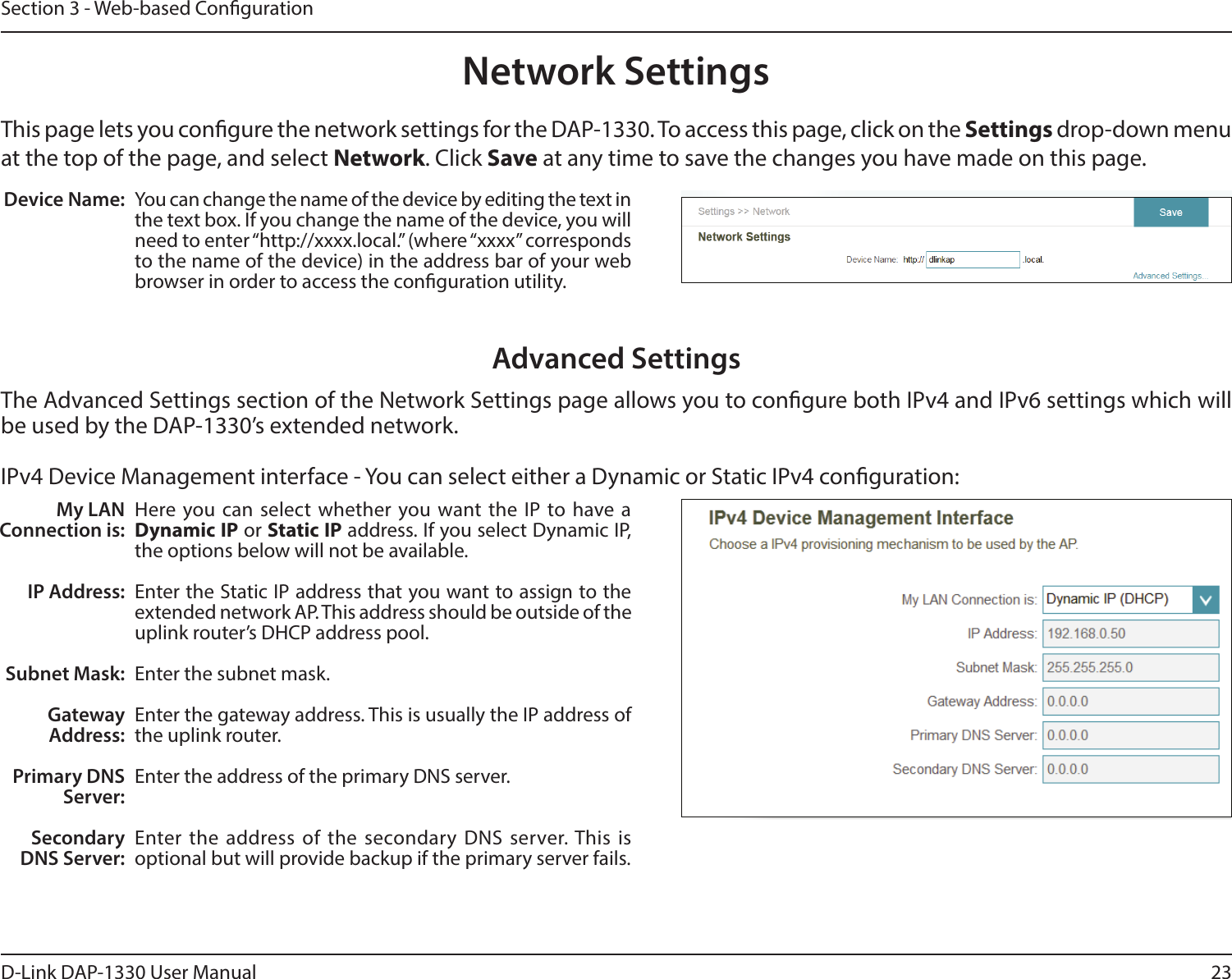 23D-Link DAP-1330 User ManualSection 3 - Web-based CongurationNetwork SettingsThis page lets you congure the network settings for the DAP-1330. To access this page, click on the Settings drop-down menu at the top of the page, and select Network. Click Save at any time to save the changes you have made on this page.Device Name: You can change the name of the device by editing the text in the text box. If you change the name of the device, you will need to enter “http://xxxx.local.” (where “xxxx” corresponds to the name of the device) in the address bar of your web browser in order to access the conguration utility. Advanced SettingsThe Advanced Settings section of the Network Settings page allows you to congure both IPv4 and IPv6 settings which will be used by the DAP-1330’s extended network. IPv4 Device Management interface - You can select either a Dynamic or Static IPv4 conguration:My LAN Connection is:IP Address:Subnet Mask:Gateway Address:Primary DNS Server:Secondary DNS Server:Here you can select whether you want the IP to have a Dynamic IP or Static IP address. If you select Dynamic IP, the options below will not be available. Enter the Static IP address that you want to assign to the extended network AP. This address should be outside of the uplink router’s DHCP address pool. Enter the subnet mask.Enter the gateway address. This is usually the IP address of the uplink router. Enter the address of the primary DNS server.Enter the address of the secondary DNS server. This is optional but will provide backup if the primary server fails. 