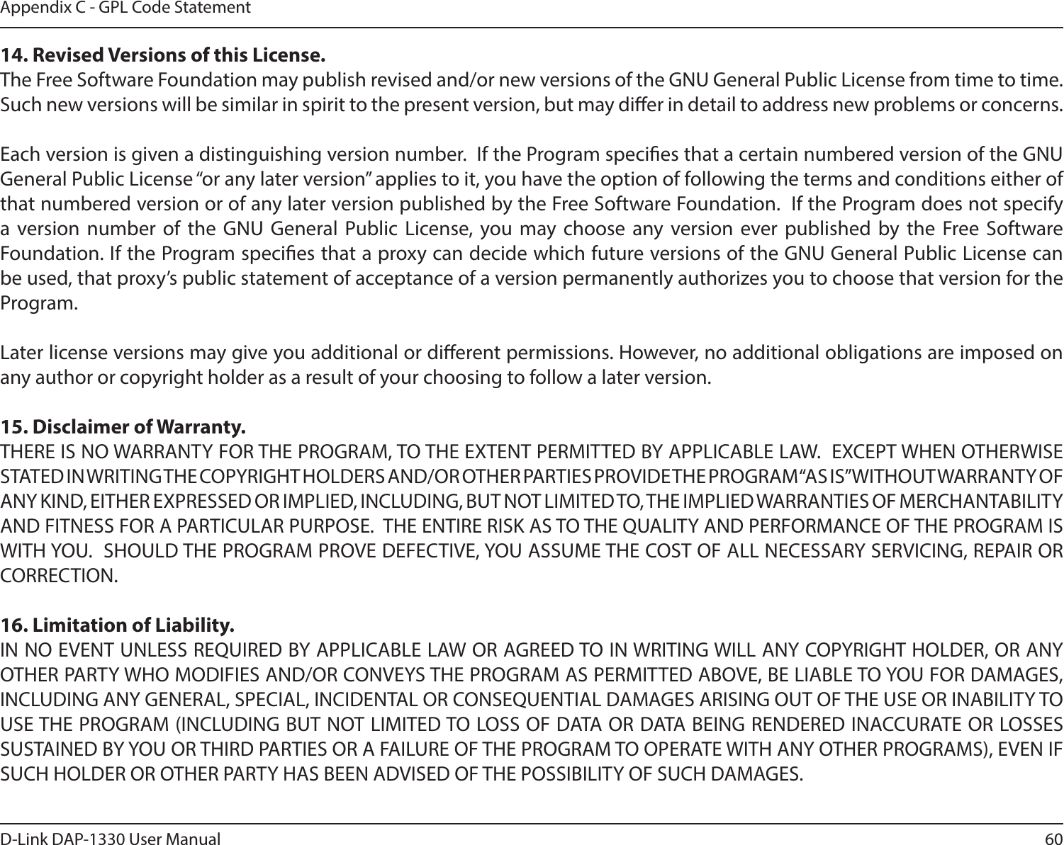 60D-Link DAP-1330 User ManualAppendix C - GPL Code Statement14. Revised Versions of this License.The Free Software Foundation may publish revised and/or new versions of the GNU General Public License from time to time.  Such new versions will be similar in spirit to the present version, but may dier in detail to address new problems or concerns.Each version is given a distinguishing version number.  If the Program species that a certain numbered version of the GNU General Public License “or any later version” applies to it, you have the option of following the terms and conditions either of that numbered version or of any later version published by the Free Software Foundation.  If the Program does not specify a version number of the GNU General Public License, you may choose any version ever published by the Free Software Foundation. If the Program species that a proxy can decide which future versions of the GNU General Public License can be used, that proxy’s public statement of acceptance of a version permanently authorizes you to choose that version for the Program.Later license versions may give you additional or dierent permissions. However, no additional obligations are imposed on any author or copyright holder as a result of your choosing to follow a later version.15. Disclaimer of Warranty.THERE IS NO WARRANTY FOR THE PROGRAM, TO THE EXTENT PERMITTED BY APPLICABLE LAW.  EXCEPT WHEN OTHERWISE STATED IN WRITING THE COPYRIGHT HOLDERS AND/OR OTHER PARTIES PROVIDE THE PROGRAM “AS IS” WITHOUT WARRANTY OF ANY KIND, EITHER EXPRESSED OR IMPLIED, INCLUDING, BUT NOT LIMITED TO, THE IMPLIED WARRANTIES OF MERCHANTABILITY AND FITNESS FOR A PARTICULAR PURPOSE.  THE ENTIRE RISK AS TO THE QUALITY AND PERFORMANCE OF THE PROGRAM IS WITH YOU.  SHOULD THE PROGRAM PROVE DEFECTIVE, YOU ASSUME THE COST OF ALL NECESSARY SERVICING, REPAIR OR CORRECTION.16. Limitation of Liability.IN NO EVENT UNLESS REQUIRED BY APPLICABLE LAW OR AGREED TO IN WRITING WILL ANY COPYRIGHT HOLDER, OR ANY OTHER PARTY WHO MODIFIES AND/OR CONVEYS THE PROGRAM AS PERMITTED ABOVE, BE LIABLE TO YOU FOR DAMAGES, INCLUDING ANY GENERAL, SPECIAL, INCIDENTAL OR CONSEQUENTIAL DAMAGES ARISING OUT OF THE USE OR INABILITY TO USE THE PROGRAM (INCLUDING BUT NOT LIMITED TO LOSS OF DATA OR DATA BEING RENDERED INACCURATE OR LOSSES SUSTAINED BY YOU OR THIRD PARTIES OR A FAILURE OF THE PROGRAM TO OPERATE WITH ANY OTHER PROGRAMS), EVEN IF SUCH HOLDER OR OTHER PARTY HAS BEEN ADVISED OF THE POSSIBILITY OF SUCH DAMAGES.