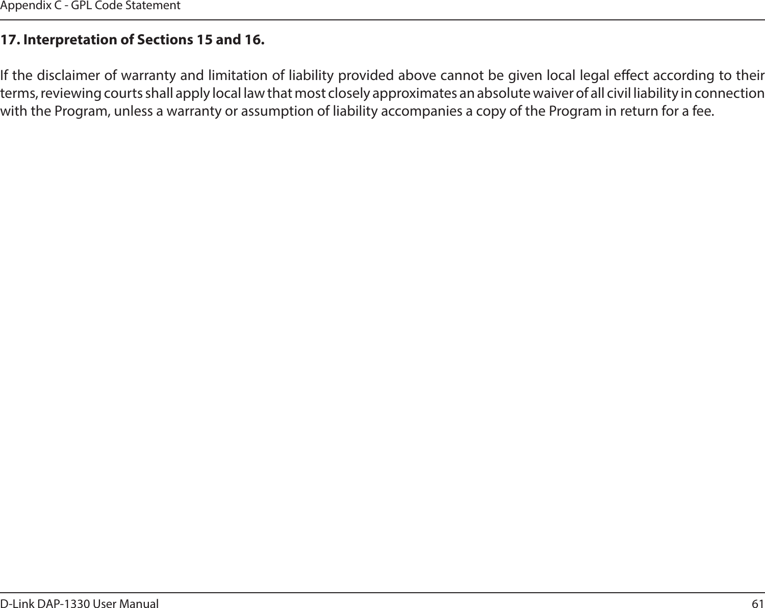 61D-Link DAP-1330 User ManualAppendix C - GPL Code Statement17. Interpretation of Sections 15 and 16.If the disclaimer of warranty and limitation of liability provided above cannot be given local legal eect according to their terms, reviewing courts shall apply local law that most closely approximates an absolute waiver of all civil liability in connection with the Program, unless a warranty or assumption of liability accompanies a copy of the Program in return for a fee.