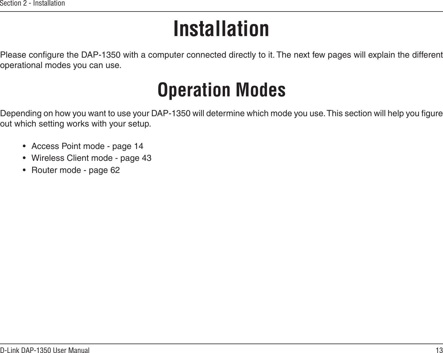 13D-Link DAP-1350 User ManualSection 2 - InstallationInstallationPlease conﬁgure the DAP-1350 with a computer connected directly to it. The next few pages will explain the different operational modes you can use. Operation ModesDepending on how you want to use your DAP-1350 will determine which mode you use. This section will help you ﬁgure out which setting works with your setup.•  Access Point mode - page 14•  Wireless Client mode - page 43•  Router mode - page 62