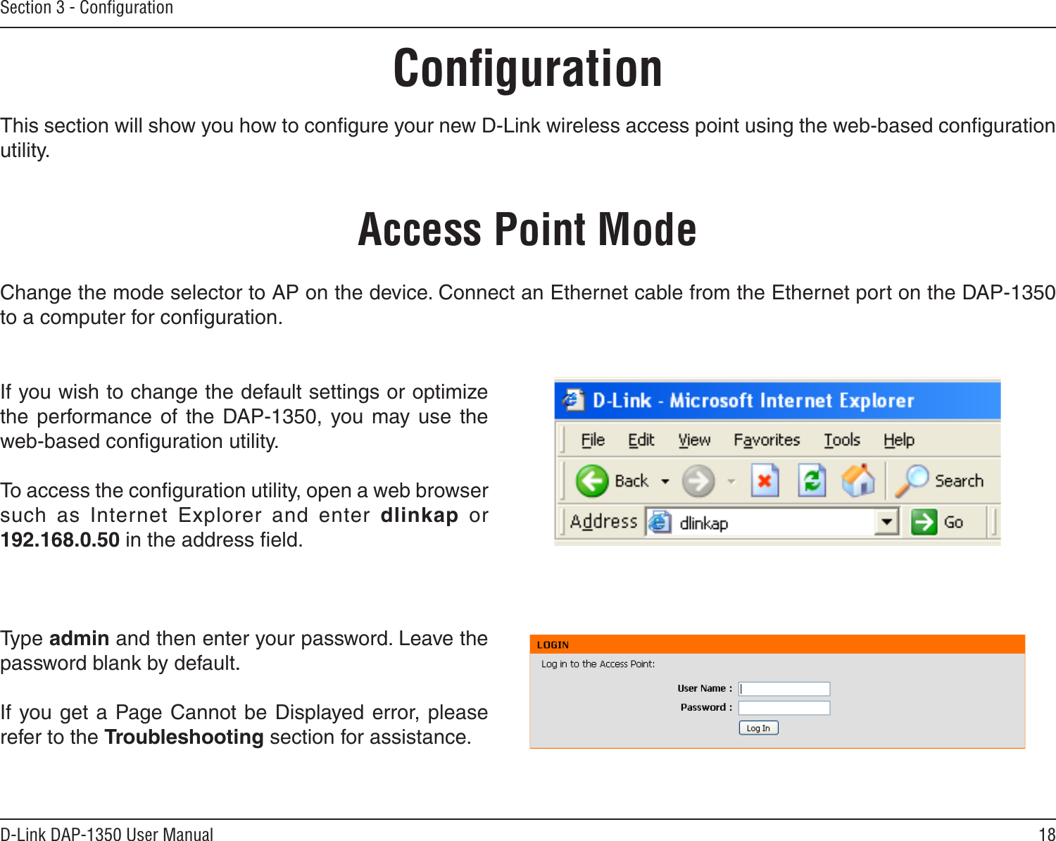 18D-Link DAP-1350 User ManualSection 3 - ConﬁgurationConﬁgurationThis section will show you how to conﬁgure your new D-Link wireless access point using the web-based conﬁguration utility.Access Point ModeIf you wish to change the default settings or optimize the  performance  of  the  DAP-1350,  you  may  use  the web-based conﬁguration utility.To access the conﬁguration utility, open a web browser such  as  Internet  Explorer  and  enter  dlinkap  or 192.168.0.50 in the address ﬁeld.Type admin and then enter your password. Leave the password blank by default..If you get a Page Cannot be Displayed error, please refer to the Troubleshooting section for assistance.Change the mode selector to AP on the device. Connect an Ethernet cable from the Ethernet port on the DAP-1350 to a computer for conﬁguration.