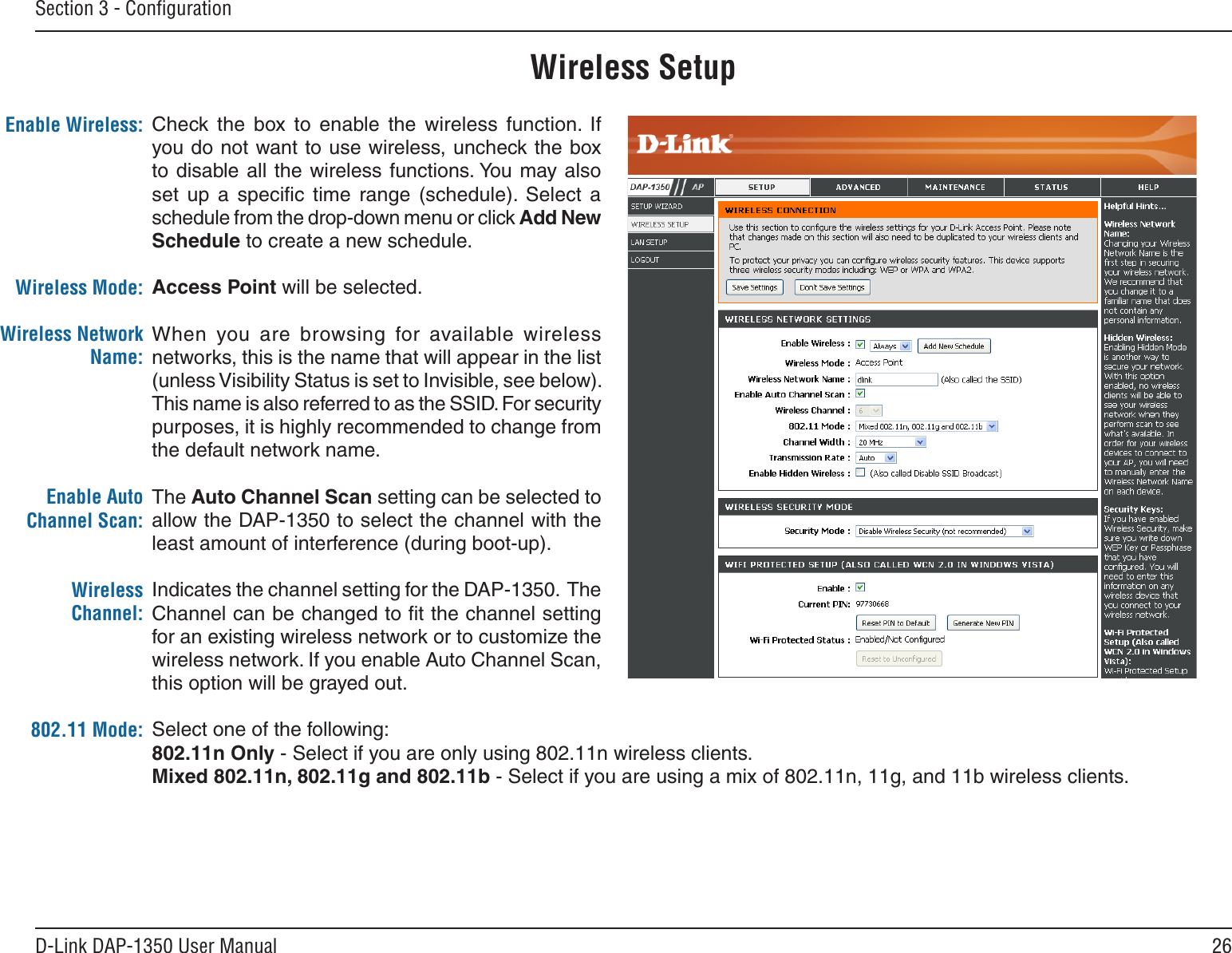 26D-Link DAP-1350 User ManualSection 3 - ConﬁgurationEnable Wireless:Wireless Mode:Wireless Network Name:Enable Auto Channel Scan:Wireless Channel:802.11 Mode:            Check  the  box  to  enable  the  wireless  function.  If you do not want to use wireless, uncheck the box to disable all the  wireless functions. You  may also set  up  a  speciﬁc  time  range  (schedule).  Select  a schedule from the drop-down menu or click Add New Schedule to create a new schedule. Access Point will be selected.When  you  are  browsing  for  available  wireless networks, this is the name that will appear in the list (unless Visibility Status is set to Invisible, see below). This name is also referred to as the SSID. For security purposes, it is highly recommended to change from the default network name.The Auto Channel Scan setting can be selected to allow the DAP-1350 to select the channel with the least amount of interference (during boot-up). Indicates the channel setting for the DAP-1350.  The Channel can be changed to ﬁt the channel setting for an existing wireless network or to customize the wireless network. If you enable Auto Channel Scan, this option will be grayed out.Select one of the following:802.11n Only - Select if you are only using 802.11n wireless clients.Mixed 802.11n, 802.11g and 802.11b - Select if you are using a mix of 802.11n, 11g, and 11b wireless clients.Wireless Setup