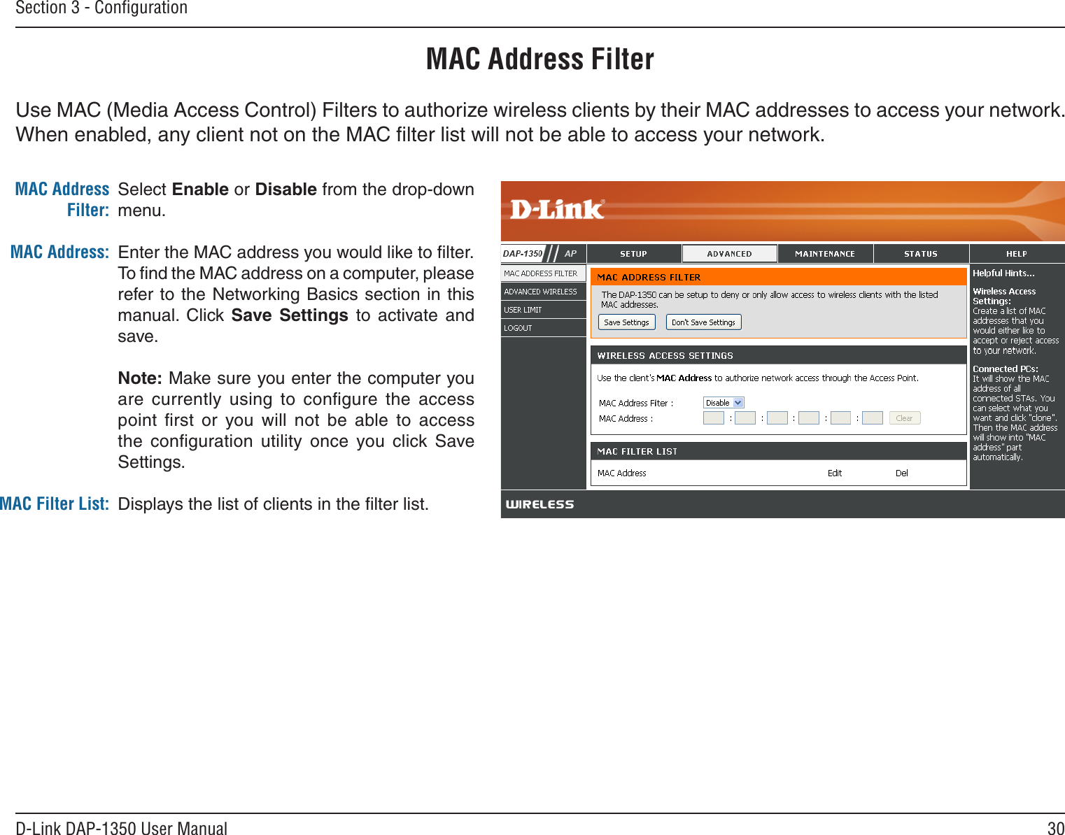 30D-Link DAP-1350 User ManualSection 3 - ConﬁgurationMAC Address FilterSelect Enable or Disable from the drop-down menu. Enter the MAC address you would like to ﬁlter.To ﬁnd the MAC address on a computer, please refer to the Networking Basics section in this manual.  Click Save  Settings  to  activate  and save.Note: Make sure you enter the computer you are  currently  using  to  conﬁgure  the  access point  ﬁrst  or  you will  not  be  able  to  access the  conﬁguration  utility  once  you  click Save Settings.Displays the list of clients in the ﬁlter list.MAC Address Filter:MAC Address:MAC Filter List:Use MAC (Media Access Control) Filters to authorize wireless clients by their MAC addresses to access your network. When enabled, any client not on the MAC ﬁlter list will not be able to access your network.