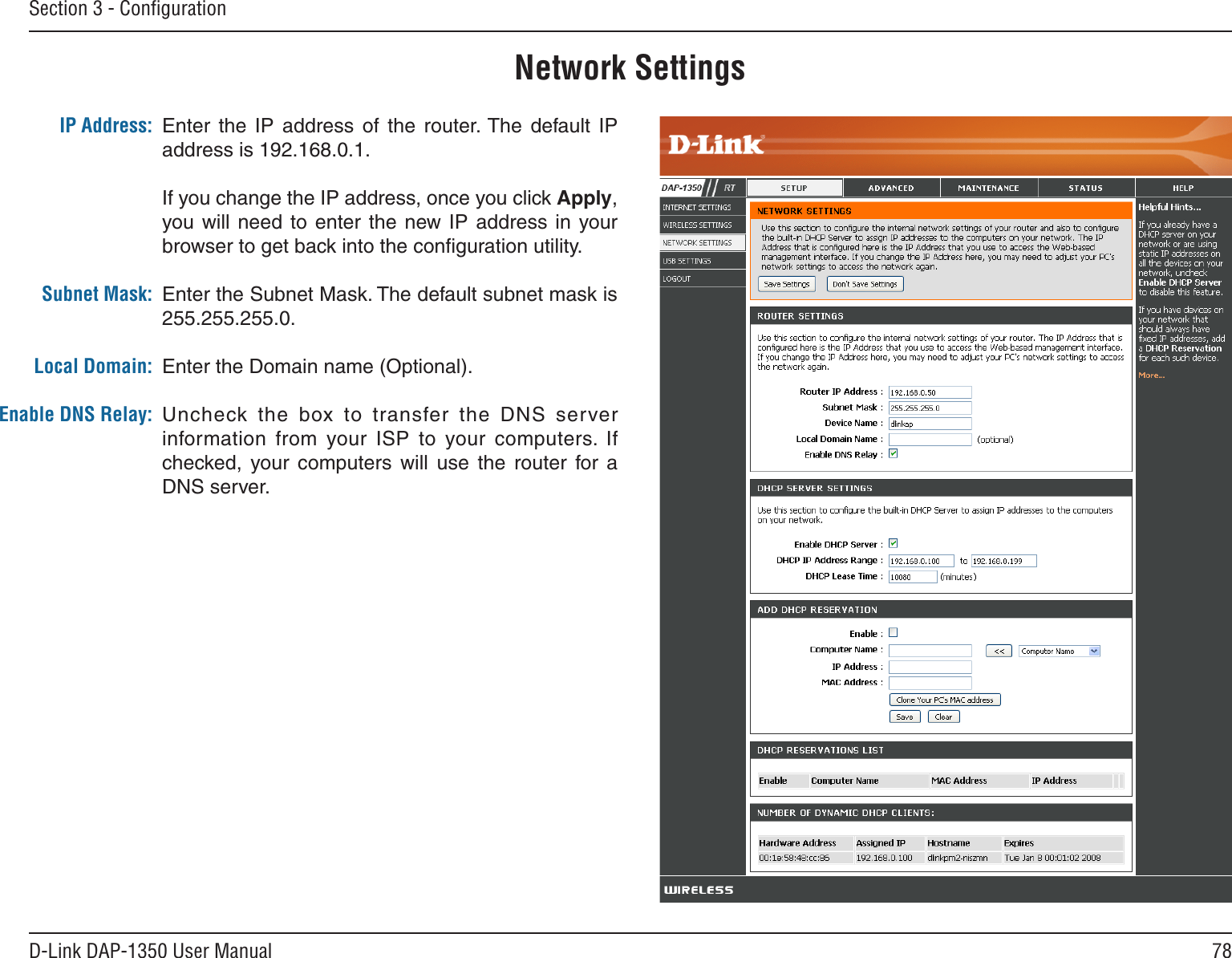 78D-Link DAP-1350 User ManualSection 3 - ConﬁgurationNetwork SettingsEnter  the  IP  address  of  the  router. The  default  IP address is 192.168.0.1.If you change the IP address, once you click Apply, you will need  to enter  the new IP  address  in your browser to get back into the conﬁguration utility.Enter the Subnet Mask. The default subnet mask is 255.255.255.0.Enter the Domain name (Optional).Uncheck the  box  to  transfer  the  DNS  server information  from  your  ISP  to  your  computers.  If checked,  your  computers  will  use  the  router  for  a DNS server.IP Address:Subnet Mask:Local Domain:Enable DNS Relay: