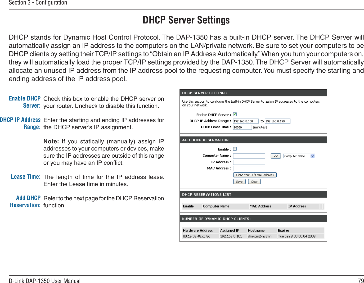 79D-Link DAP-1350 User ManualSection 3 - ConﬁgurationCheck this box to enable the DHCP server on your router. Uncheck to disable this function.Enter the starting and ending IP addresses for the DHCP server’s IP assignment.Note:  If  you statically  (manually)  assign  IP addresses to your computers or devices, make sure the IP addresses are outside of this range or you may have an IP conﬂict. The  length  of  time  for  the  IP  address  lease. Enter the Lease time in minutes.Refer to the next page for the DHCP Reservation function.Enable DHCP Server:DHCP IP Address Range:Lease Time:Add DHCP Reservation:DHCP Server SettingsDHCP stands for Dynamic Host Control Protocol. The DAP-1350 has a built-in DHCP server. The DHCP Server will automatically assign an IP address to the computers on the LAN/private network. Be sure to set your computers to be DHCP clients by setting their TCP/IP settings to “Obtain an IP Address Automatically.” When you turn your computers on, they will automatically load the proper TCP/IP settings provided by the DAP-1350. The DHCP Server will automatically allocate an unused IP address from the IP address pool to the requesting computer. You must specify the starting and ending address of the IP address pool.