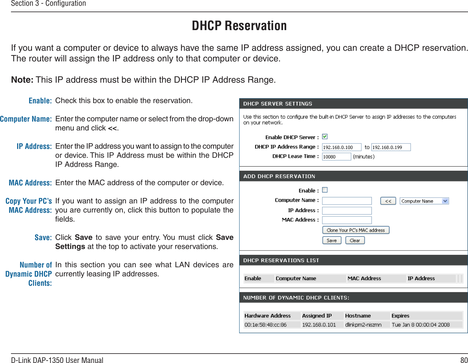 80D-Link DAP-1350 User ManualSection 3 - ConﬁgurationDHCP ReservationIf you want a computer or device to always have the same IP address assigned, you can create a DHCP reservation. The router will assign the IP address only to that computer or device. Note: This IP address must be within the DHCP IP Address Range.Check this box to enable the reservation.Enter the computer name or select from the drop-down menu and click &lt;&lt;.Enter the IP address you want to assign to the computer or device. This IP Address must be within the DHCP IP Address Range.Enter the MAC address of the computer or device.If you want to assign an IP address to the computer you are currently on, click this button to populate the ﬁelds. Click Save  to  save  your  entry. You  must  click  Save Settings at the top to activate your reservations. In  this  section  you  can  see  what  LAN  devices  are currently leasing IP addresses.Enable:Computer Name:IP Address:MAC Address:Copy Your PC’s MAC Address:Save:Number of Dynamic DHCP Clients: