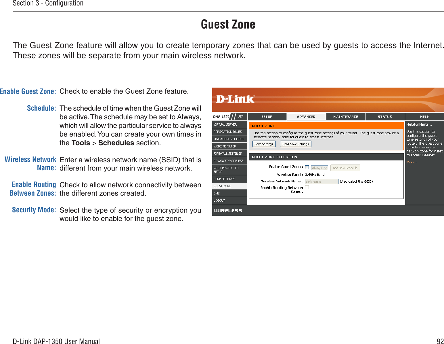 92D-Link DAP-1350 User ManualSection 3 - ConﬁgurationGuest ZoneCheck to enable the Guest Zone feature. The schedule of time when the Guest Zone will be active. The schedule may be set to Always, which will allow the particular service to always be enabled. You can create your own times in the Tools &gt; Schedules section.Enter a wireless network name (SSID) that is different from your main wireless network.Check to allow network connectivity between the different zones created. Select the type of security or encryption you would like to enable for the guest zone.  Enable Guest Zone:Schedule:Wireless Network Name:Enable Routing Between Zones:Security Mode:The Guest Zone feature will allow you to create temporary zones that can be used by guests to access the Internet. These zones will be separate from your main wireless network. 
