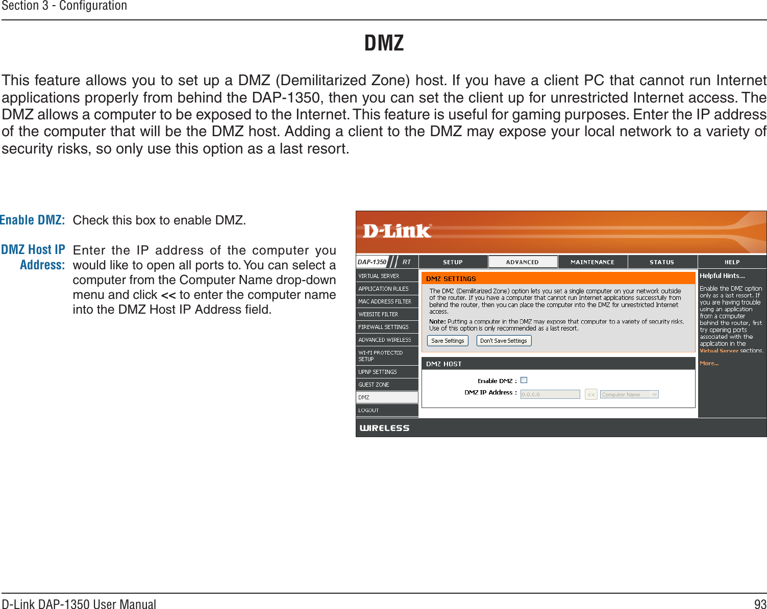 93D-Link DAP-1350 User ManualSection 3 - ConﬁgurationDMZCheck this box to enable DMZ.Enter  the  IP  address  of  the  computer  you would like to open all ports to. You can select a computer from the Computer Name drop-down menu and click &lt;&lt; to enter the computer name into the DMZ Host IP Address ﬁeld.Enable DMZ:DMZ Host IP Address:This feature allows you to set up a DMZ (Demilitarized Zone) host. If you have a client PC that cannot run Internet applications properly from behind the DAP-1350, then you can set the client up for unrestricted Internet access. The DMZ allows a computer to be exposed to the Internet. This feature is useful for gaming purposes. Enter the IP address of the computer that will be the DMZ host. Adding a client to the DMZ may expose your local network to a variety of security risks, so only use this option as a last resort.