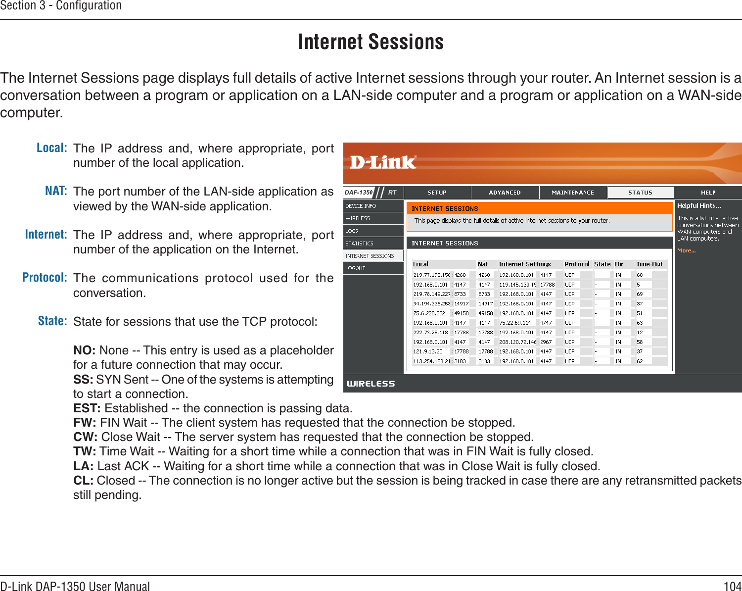 104D-Link DAP-1350 User ManualSection 3 - ConﬁgurationInternet SessionsThe Internet Sessions page displays full details of active Internet sessions through your router. An Internet session is a conversation between a program or application on a LAN-side computer and a program or application on a WAN-side computer. Local:NAT:Internet:Protocol:State:The  IP  address  and,  where  appropriate,  port number of the local application. The port number of the LAN-side application as viewed by the WAN-side application. The  IP  address  and,  where  appropriate,  port number of the application on the Internet. The  communications  protocol  used  for  the conversation. State for sessions that use the TCP protocol:NO: None -- This entry is used as a placeholder for a future connection that may occur.SS: SYN Sent -- One of the systems is attempting to start a connection.EST: Established -- the connection is passing data.FW: FIN Wait -- The client system has requested that the connection be stopped.CW: Close Wait -- The server system has requested that the connection be stopped.TW: Time Wait -- Waiting for a short time while a connection that was in FIN Wait is fully closed.LA: Last ACK -- Waiting for a short time while a connection that was in Close Wait is fully closed.CL: Closed -- The connection is no longer active but the session is being tracked in case there are any retransmitted packets still pending.