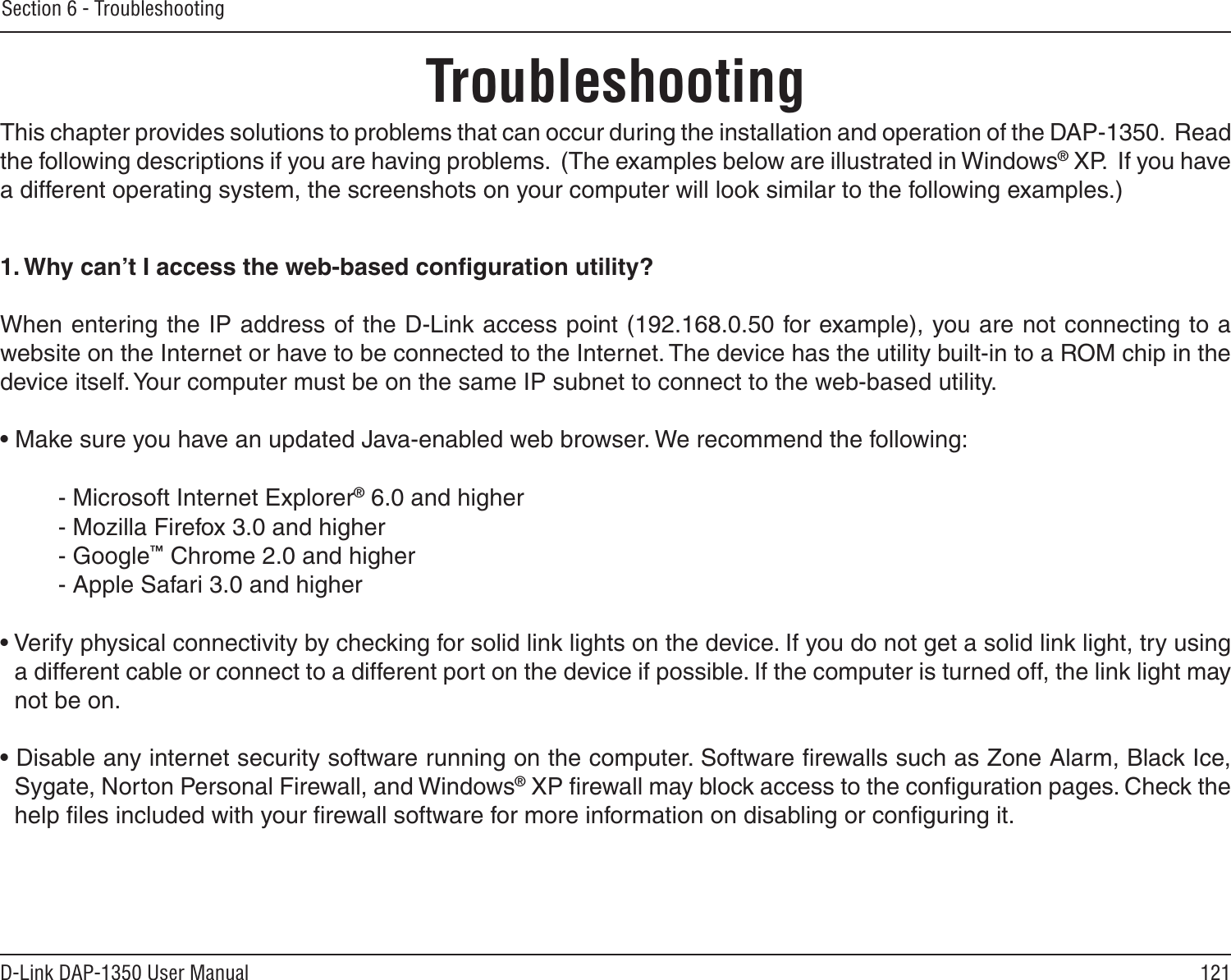 121D-Link DAP-1350 User ManualSection 6 - TroubleshootingTroubleshootingThis chapter provides solutions to problems that can occur during the installation and operation of the DAP-1350.  Read the following descriptions if you are having problems.  (The examples below are illustrated in Windows® XP.  If you have a different operating system, the screenshots on your computer will look similar to the following examples.)1. Why can’t I access the web-based conﬁguration utility?When entering the IP address of the D-Link access point (192.168.0.50 for example), you are not connecting to a website on the Internet or have to be connected to the Internet. The device has the utility built-in to a ROM chip in the device itself. Your computer must be on the same IP subnet to connect to the web-based utility. • Make sure you have an updated Java-enabled web browser. We recommend the following: - Microsoft Internet Explorer® 6.0 and higher- Mozilla Firefox 3.0 and higher- Google™ Chrome 2.0 and higher- Apple Safari 3.0 and higher• Verify physical connectivity by checking for solid link lights on the device. If you do not get a solid link light, try using a different cable or connect to a different port on the device if possible. If the computer is turned off, the link light may not be on.• Disable any internet security software running on the computer. Software ﬁrewalls such as Zone Alarm, Black Ice, Sygate, Norton Personal Firewall, and Windows® XP ﬁrewall may block access to the conﬁguration pages. Check the help ﬁles included with your ﬁrewall software for more information on disabling or conﬁguring it.