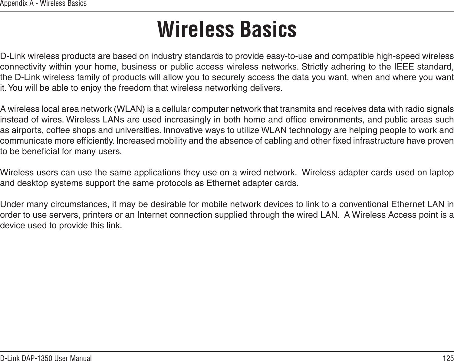 125D-Link DAP-1350 User ManualAppendix A - Wireless BasicsD-Link wireless products are based on industry standards to provide easy-to-use and compatible high-speed wireless connectivity within your home, business or public access wireless networks. Strictly adhering to the IEEE standard, the D-Link wireless family of products will allow you to securely access the data you want, when and where you want it. You will be able to enjoy the freedom that wireless networking delivers.A wireless local area network (WLAN) is a cellular computer network that transmits and receives data with radio signals instead of wires. Wireless LANs are used increasingly in both home and ofﬁce environments, and public areas such as airports, coffee shops and universities. Innovative ways to utilize WLAN technology are helping people to work and communicate more efﬁciently. Increased mobility and the absence of cabling and other ﬁxed infrastructure have proven to be beneﬁcial for many users. Wireless users can use the same applications they use on a wired network.  Wireless adapter cards used on laptop and desktop systems support the same protocols as Ethernet adapter cards. Under many circumstances, it may be desirable for mobile network devices to link to a conventional Ethernet LAN in order to use servers, printers or an Internet connection supplied through the wired LAN.  A Wireless Access point is a device used to provide this link.Wireless Basics