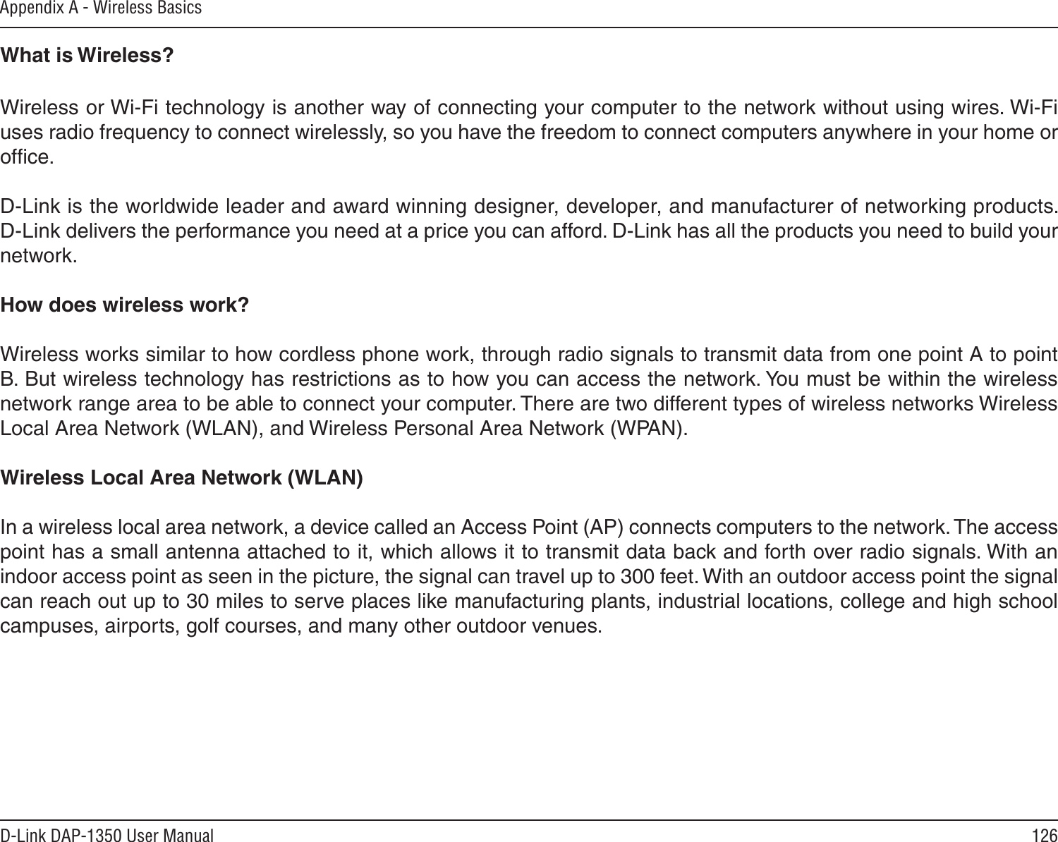 126D-Link DAP-1350 User ManualAppendix A - Wireless BasicsWhat is Wireless?Wireless or Wi-Fi technology is another way of connecting your computer to the network without using wires. Wi-Fi uses radio frequency to connect wirelessly, so you have the freedom to connect computers anywhere in your home or ofﬁce.  D-Link is the worldwide leader and award winning designer, developer, and manufacturer of networking products. D-Link delivers the performance you need at a price you can afford. D-Link has all the products you need to build your network.How does wireless work?   Wireless works similar to how cordless phone work, through radio signals to transmit data from one point A to point B. But wireless technology has restrictions as to how you can access the network. You must be within the wireless network range area to be able to connect your computer. There are two different types of wireless networks Wireless Local Area Network (WLAN), and Wireless Personal Area Network (WPAN).Wireless Local Area Network (WLAN)In a wireless local area network, a device called an Access Point (AP) connects computers to the network. The access point has a small antenna attached to it, which allows it to transmit data back and forth over radio signals. With an indoor access point as seen in the picture, the signal can travel up to 300 feet. With an outdoor access point the signal can reach out up to 30 miles to serve places like manufacturing plants, industrial locations, college and high school campuses, airports, golf courses, and many other outdoor venues.