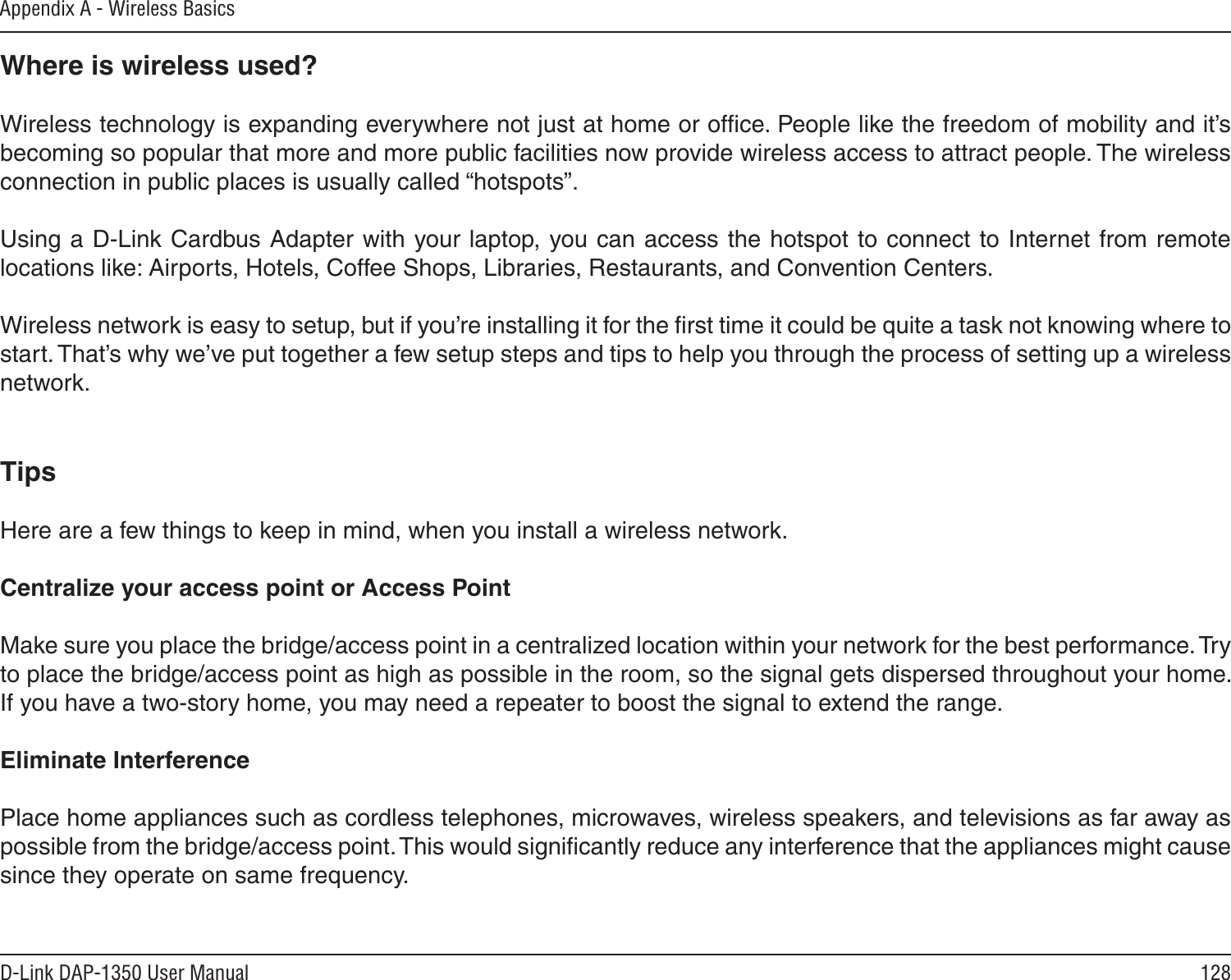 128D-Link DAP-1350 User ManualAppendix A - Wireless BasicsWhere is wireless used?   Wireless technology is expanding everywhere not just at home or ofﬁce. People like the freedom of mobility and it’s becoming so popular that more and more public facilities now provide wireless access to attract people. The wireless connection in public places is usually called “hotspots”.Using a D-Link Cardbus Adapter with your laptop, you can access the hotspot to connect to Internet from remote locations like: Airports, Hotels, Coffee Shops, Libraries, Restaurants, and Convention Centers.Wireless network is easy to setup, but if you’re installing it for the ﬁrst time it could be quite a task not knowing where to start. That’s why we’ve put together a few setup steps and tips to help you through the process of setting up a wireless network.TipsHere are a few things to keep in mind, when you install a wireless network.Centralize your access point or Access Point  Make sure you place the bridge/access point in a centralized location within your network for the best performance. Try to place the bridge/access point as high as possible in the room, so the signal gets dispersed throughout your home. If you have a two-story home, you may need a repeater to boost the signal to extend the range.Eliminate Interference   Place home appliances such as cordless telephones, microwaves, wireless speakers, and televisions as far away as possible from the bridge/access point. This would signiﬁcantly reduce any interference that the appliances might cause since they operate on same frequency.