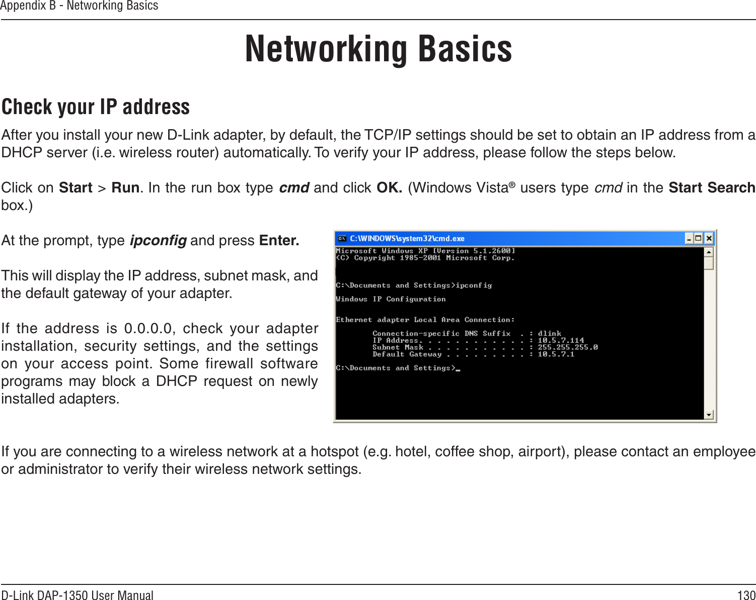 130D-Link DAP-1350 User ManualAppendix B - Networking BasicsNetworking BasicsCheck your IP addressAfter you install your new D-Link adapter, by default, the TCP/IP settings should be set to obtain an IP address from a DHCP server (i.e. wireless router) automatically. To verify your IP address, please follow the steps below.Click on Start &gt; Run. In the run box type cmd and click OK. (Windows Vista® users type cmd in the Start Search box.)At the prompt, type ipconﬁg and press Enter.This will display the IP address, subnet mask, and the default gateway of your adapter.If  the  address  is  0.0.0.0,  check  your  adapter installation,  security  settings,  and  the  settings on  your  access  point.  Some  firewall  software programs  may  block  a  DHCP  request  on  newly installed adapters. If you are connecting to a wireless network at a hotspot (e.g. hotel, coffee shop, airport), please contact an employee or administrator to verify their wireless network settings.