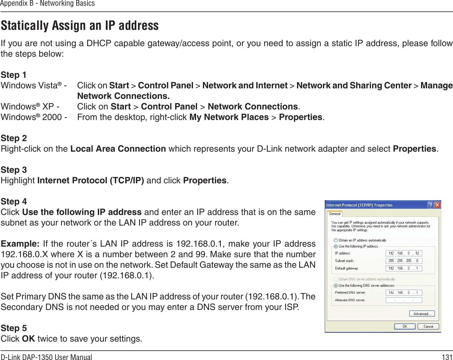131D-Link DAP-1350 User ManualAppendix B - Networking BasicsStatically Assign an IP addressIf you are not using a DHCP capable gateway/access point, or you need to assign a static IP address, please follow the steps below:Step 1Windows Vista® -  Click on Start &gt; Control Panel &gt; Network and Internet &gt; Network and Sharing Center &gt; Manage Network Connections.Windows® XP -  Click on Start &gt; Control Panel &gt; Network Connections.Windows® 2000 -  From the desktop, right-click My Network Places &gt; Properties.Step 2Right-click on the Local Area Connection which represents your D-Link network adapter and select Properties.Step 3Highlight Internet Protocol (TCP/IP) and click Properties.Step 4Click Use the following IP address and enter an IP address that is on the same subnet as your network or the LAN IP address on your router. Example: If the router´s LAN IP address is 192.168.0.1, make your IP address 192.168.0.X where X is a number between 2 and 99. Make sure that the number you choose is not in use on the network. Set Default Gateway the same as the LAN IP address of your router (192.168.0.1). Set Primary DNS the same as the LAN IP address of your router (192.168.0.1). The Secondary DNS is not needed or you may enter a DNS server from your ISP.Step 5Click OK twice to save your settings.