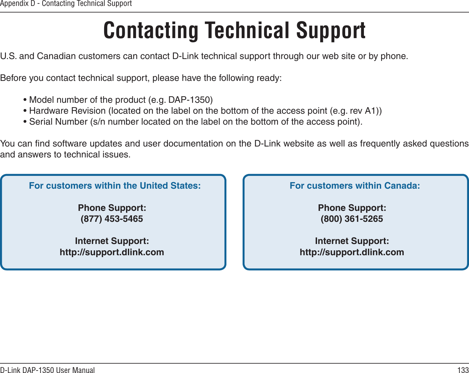133D-Link DAP-1350 User ManualAppendix D - Contacting Technical SupportContacting Technical SupportU.S. and Canadian customers can contact D-Link technical support through our web site or by phone.Before you contact technical support, please have the following ready:  • Model number of the product (e.g. DAP-1350)  • Hardware Revision (located on the label on the bottom of the access point (e.g. rev A1))  • Serial Number (s/n number located on the label on the bottom of the access point). You can ﬁnd software updates and user documentation on the D-Link website as well as frequently asked questions and answers to technical issues.For customers within the United States: Phone Support:(877) 453-5465Internet Support:http://support.dlink.com For customers within Canada: Phone Support:(800) 361-5265 Internet Support:http://support.dlink.com