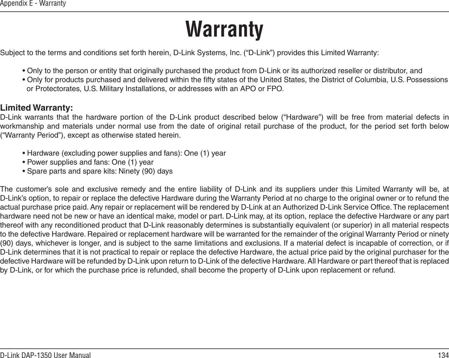 134D-Link DAP-1350 User ManualAppendix E - WarrantyWarrantySubject to the terms and conditions set forth herein, D-Link Systems, Inc. (“D-Link”) provides this Limited Warranty:  • Only to the person or entity that originally purchased the product from D-Link or its authorized reseller or distributor, and  • Only for products purchased and delivered within the ﬁfty states of the United States, the District of Columbia, U.S. Possessions      or Protectorates, U.S. Military Installations, or addresses with an APO or FPO.Limited Warranty:D-Link  warrants  that  the  hardware  portion  of  the  D-Link  product  described  below  (“Hardware”)  will  be  free  from  material  defects  in workmanship  and materials  under  normal  use from the date of  original  retail purchase of the product,  for the  period  set forth below (“Warranty Period”), except as otherwise stated herein.  • Hardware (excluding power supplies and fans): One (1) year  • Power supplies and fans: One (1) year  • Spare parts and spare kits: Ninety (90) daysThe  customer’s  sole  and  exclusive remedy  and  the  entire  liability  of  D-Link  and  its  suppliers  under  this  Limited Warranty  will  be,  at  D-Link’s option, to repair or replace the defective Hardware during the Warranty Period at no charge to the original owner or to refund the actual purchase price paid. Any repair or replacement will be rendered by D-Link at an Authorized D-Link Service Ofﬁce. The replacement hardware need not be new or have an identical make, model or part. D-Link may, at its option, replace the defective Hardware or any part thereof with any reconditioned product that D-Link reasonably determines is substantially equivalent (or superior) in all material respects to the defective Hardware. Repaired or replacement hardware will be warranted for the remainder of the original Warranty Period or ninety (90) days, whichever is longer, and is subject to the same limitations and exclusions. If a material defect is incapable of correction, or if D-Link determines that it is not practical to repair or replace the defective Hardware, the actual price paid by the original purchaser for the defective Hardware will be refunded by D-Link upon return to D-Link of the defective Hardware. All Hardware or part thereof that is replaced by D-Link, or for which the purchase price is refunded, shall become the property of D-Link upon replacement or refund.
