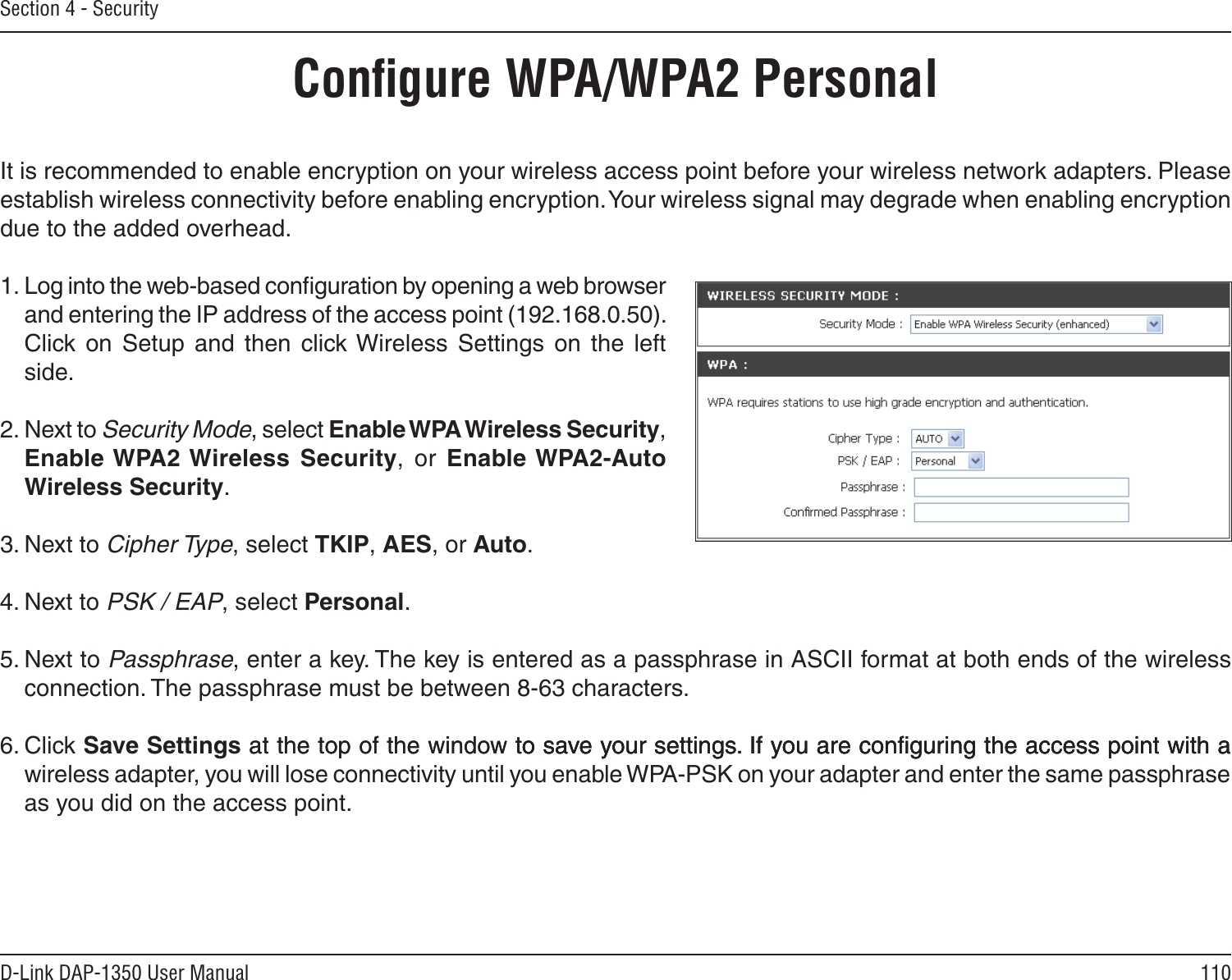 110D-Link DAP-1350 User ManualSection 4 - SecurityConﬁgure WPA/WPA2 PersonalIt is recommended to enable encryption on your wireless access point before your wireless network adapters. Please establish wireless connectivity before enabling encryption. Your wireless signal may degrade when enabling encryption due to the added overhead.1. Log into the web-based conﬁguration by opening a web browser and entering the IP address of the access point (192.168.0.50).  Click  on  Setup  and  then  click Wireless  Settings  on  the  left side.2. Next to Security Mode, select Enable WPA Wireless Security, Enable WPA2 Wireless  Security,  or  Enable WPA2-Auto Wireless Security.3. Next to Cipher Type, select TKIP, AES, or Auto.4. Next to PSK / EAP, select Personal.5. Next to Passphrase, enter a key. The key is entered as a passphrase in ASCII format at both ends of the wireless connection. The passphrase must be between 8-63 characters. 6. Click Save Settings at the top of the window to save your settings. If you are conﬁguring the access point with aat the top of the window to save your settings. If you are conﬁguring the access point with ato save your settings. If you are conﬁguring the access point with a wireless adapter, you will lose connectivity until you enable WPA-PSK on your adapter and enter the same passphrase as you did on the access point.