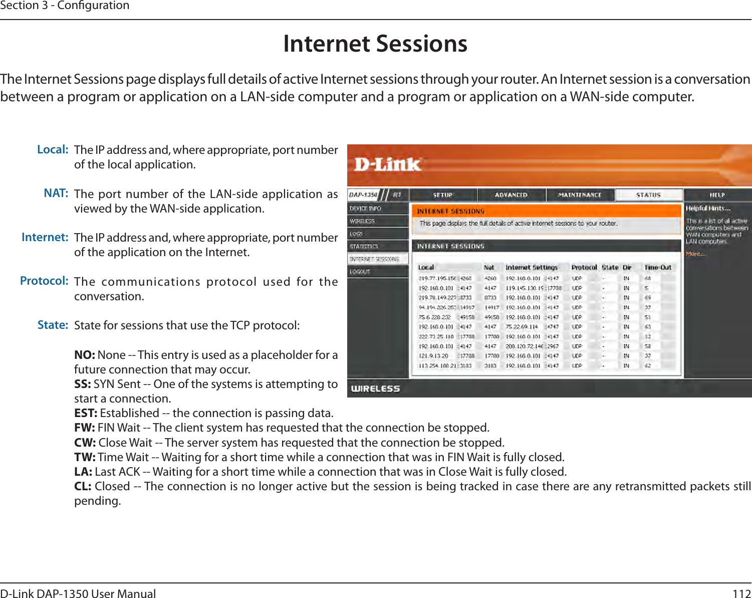 112D-Link DAP-1350 User ManualSection 3 - CongurationInternet SessionsThe Internet Sessions page displays full details of active Internet sessions through your router. An Internet session is a conversation between a program or application on a LAN-side computer and a program or application on a WAN-side computer. Local:NAT:Internet:Protocol:State:The IP address and, where appropriate, port number of the local application. The port number  of the  LAN-side application  as viewed by the WAN-side application. The IP address and, where appropriate, port number of the application on the Internet. The  communications  protocol  used  for  the conversation. State for sessions that use the TCP protocol:NO: None -- This entry is used as a placeholder for a future connection that may occur.SS: SYN Sent -- One of the systems is attempting to start a connection.EST: Established -- the connection is passing data.FW: FIN Wait -- The client system has requested that the connection be stopped.CW: Close Wait -- The server system has requested that the connection be stopped.TW: Time Wait -- Waiting for a short time while a connection that was in FIN Wait is fully closed.LA: Last ACK -- Waiting for a short time while a connection that was in Close Wait is fully closed.CL: Closed -- The connection is no longer active but the session is being tracked in case there are any retransmitted packets still pending.
