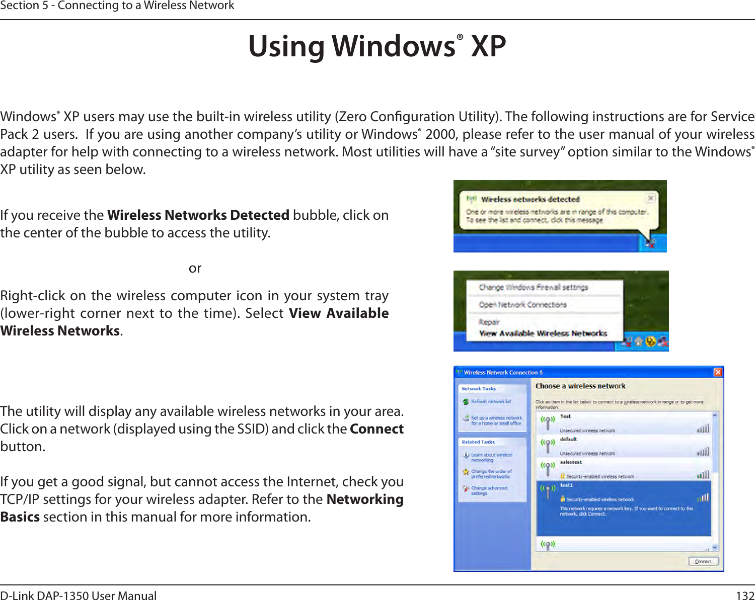 132D-Link DAP-1350 User ManualSection 5 - Connecting to a Wireless NetworkUsing Windows® XPWindows® XP users may use the built-in wireless utility (Zero Conguration Utility). The following instructions are for Service Pack 2 users.  If you are using another company’s utility or Windows® 2000, please refer to the user manual of your wireless adapter for help with connecting to a wireless network. Most utilities will have a “site survey” option similar to the Windows® XP utility as seen below.Right-click on the wireless computer icon in your system tray (lower-right corner next to the time). Select View Available Wireless Networks.If you receive the Wireless Networks Detected bubble, click on the center of the bubble to access the utility.     orThe utility will display any available wireless networks in your area. Click on a network (displayed using the SSID) and click the Connect button.If you get a good signal, but cannot access the Internet, check you TCP/IP settings for your wireless adapter. Refer to the Networking Basics section in this manual for more information.
