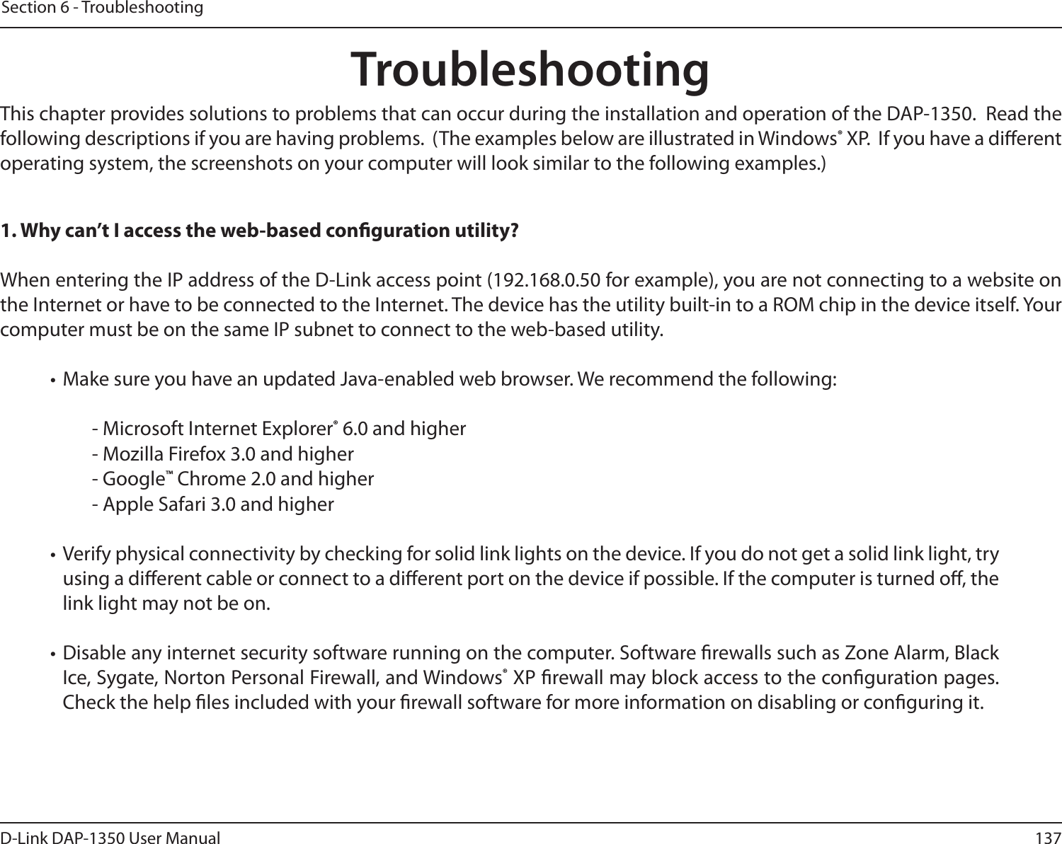 137D-Link DAP-1350 User ManualSection 6 - TroubleshootingTroubleshootingThis chapter provides solutions to problems that can occur during the installation and operation of the DAP-1350.  Read the following descriptions if you are having problems.  (The examples below are illustrated in Windows® XP.  If you have a dierent operating system, the screenshots on your computer will look similar to the following examples.)1. Why can’t I access the web-based conguration utility?When entering the IP address of the D-Link access point (192.168.0.50 for example), you are not connecting to a website on the Internet or have to be connected to the Internet. The device has the utility built-in to a ROM chip in the device itself. Your computer must be on the same IP subnet to connect to the web-based utility. • Make sure you have an updated Java-enabled web browser. We recommend the following: - Microsoft Internet Explorer® 6.0 and higher- Mozilla Firefox 3.0 and higher- Google™ Chrome 2.0 and higher- Apple Safari 3.0 and higher• Verify physical connectivity by checking for solid link lights on the device. If you do not get a solid link light, try using a dierent cable or connect to a dierent port on the device if possible. If the computer is turned o, the link light may not be on.• Disable any internet security software running on the computer. Software rewalls such as Zone Alarm, Black Ice, Sygate, Norton Personal Firewall, and Windows® XP rewall may block access to the conguration pages. Check the help les included with your rewall software for more information on disabling or conguring it.