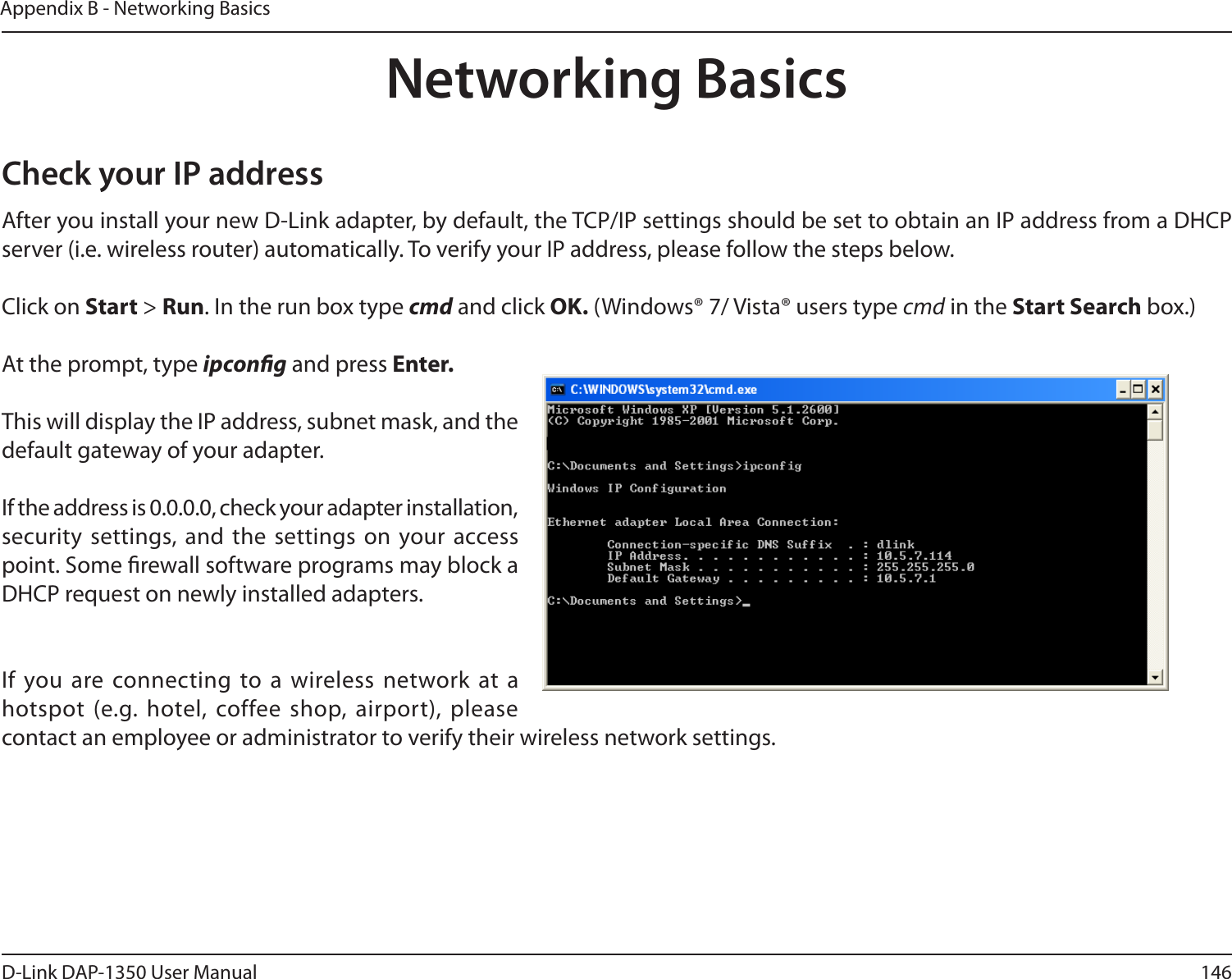 146D-Link DAP-1350 User ManualAppendix B - Networking BasicsNetworking BasicsCheck your IP addressAfter you install your new D-Link adapter, by default, the TCP/IP settings should be set to obtain an IP address from a DHCP server (i.e. wireless router) automatically. To verify your IP address, please follow the steps below.Click on Start &gt; Run. In the run box type cmd and click OK. (Windows® 7/ Vista® users type cmd in the Start Search box.)At the prompt, type ipcong and press Enter.This will display the IP address, subnet mask, and the default gateway of your adapter.If the address is 0.0.0.0, check your adapter installation, security  settings,  and  the  settings on your  access point. Some rewall software programs may block a DHCP request on newly installed adapters. If you are connecting  to a wireless network at a hotspot (e.g. hotel, coffee shop, airport), please contact an employee or administrator to verify their wireless network settings.