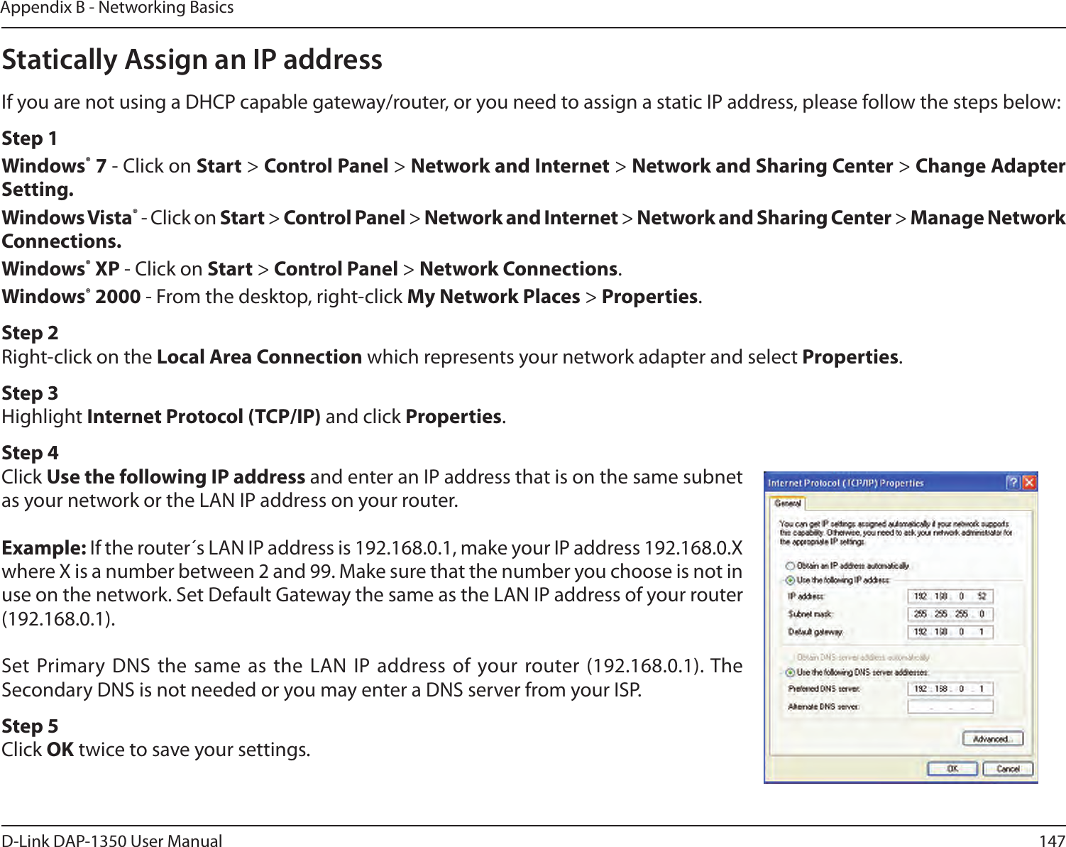 147D-Link DAP-1350 User ManualAppendix B - Networking BasicsStatically Assign an IP addressIf you are not using a DHCP capable gateway/router, or you need to assign a static IP address, please follow the steps below:Step 1Windows® 7 - Click on Start &gt; Control Panel &gt; Network and Internet &gt; Network and Sharing Center &gt; Change Adapter Setting. Windows Vista® - Click on Start &gt; Control Panel &gt; Network and Internet &gt; Network and Sharing Center &gt; Manage Network Connections.Windows® XP - Click on Start &gt; Control Panel &gt; Network Connections.Windows® 2000 - From the desktop, right-click My Network Places &gt; Properties.Step 2Right-click on the Local Area Connection which represents your network adapter and select Properties.Step 3Highlight Internet Protocol (TCP/IP) and click Properties.Step 4Click Use the following IP address and enter an IP address that is on the same subnet as your network or the LAN IP address on your router.Example: If the router´s LAN IP address is 192.168.0.1, make your IP address 192.168.0.X where X is a number between 2 and 99. Make sure that the number you choose is not in use on the network. Set Default Gateway the same as the LAN IP address of your router (192.168.0.1). Set Primary DNS the  same as the  LAN IP address of your router (192.168.0.1). The Secondary DNS is not needed or you may enter a DNS server from your ISP.Step 5Click OK twice to save your settings.