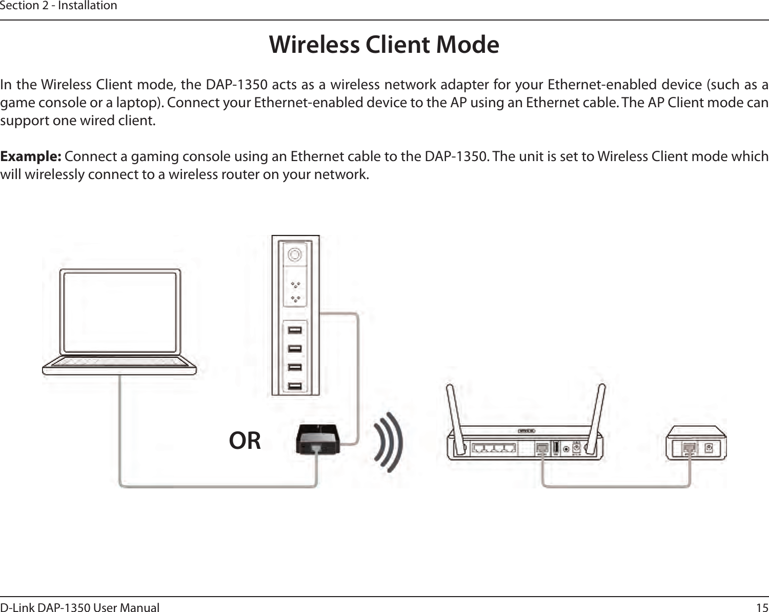 15D-Link DAP-1350 User ManualSection 2 - InstallationWireless Client ModeIn the Wireless Client mode, the DAP-1350 acts as a wireless network adapter for your Ethernet-enabled device (such as a game console or a laptop). Connect your Ethernet-enabled device to the AP using an Ethernet cable. The AP Client mode can support one wired client.Example: Connect a gaming console using an Ethernet cable to the DAP-1350. The unit is set to Wireless Client mode which will wirelessly connect to a wireless router on your network.OR