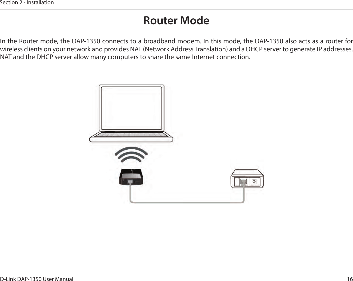 16D-Link DAP-1350 User ManualSection 2 - InstallationRouter ModeIn the Router mode, the DAP-1350 connects to a broadband modem. In this mode, the DAP-1350 also acts as a router for wireless clients on your network and provides NAT (Network Address Translation) and a DHCP server to generate IP addresses. NAT and the DHCP server allow many computers to share the same Internet connection.
